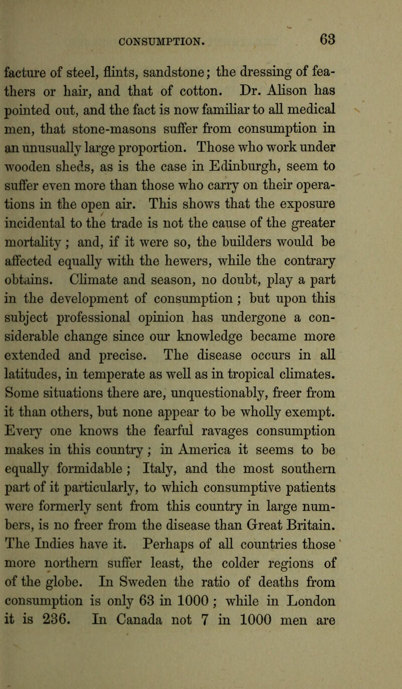 facture of steel, flints, sandstone; the dressing of fea- thers or hair, and that of cotton. Dr. Alison has pointed out, and the fact is now familiar to all medical men, that stone-masons suffer from consumption in an unusually large proportion. Those who work under wooden sheds, as is the case in Edinburgh, seem to suffer even more than those who carry on their opera- tions in the open air. This shows that the exposure incidental to the trade is not the cause of the greater mortality ; and, if it were so, the builders would be affected equally with the hewers, while the contrary obtains. Climate and season, no doubt, play a part in the development of consumption ; hut upon this subject professional opinion has undergone a con- siderable change since our knowledge became more extended and precise. The disease occurs in all latitudes, in temperate as well as in tropical climates. Some situations there are, unquestionably, freer from it than others, hut none appear to he wholly exempt. Every one knows the fearful ravages consumption makes in this country; in America it seems to be equally formidable; Italy, and the most southern part of it particularly, to which consumptive patients were formerly sent from this country in large num- bers, is no freer from the disease than Great Britain. The Indies have it. Perhaps of all countries those ‘ more northern suffer least, the colder regions of of the globe. In Sweden the ratio of deaths from consumption is only 63 in 1000 ; while in London it is 236. In Canada not 7 in 1000 men are