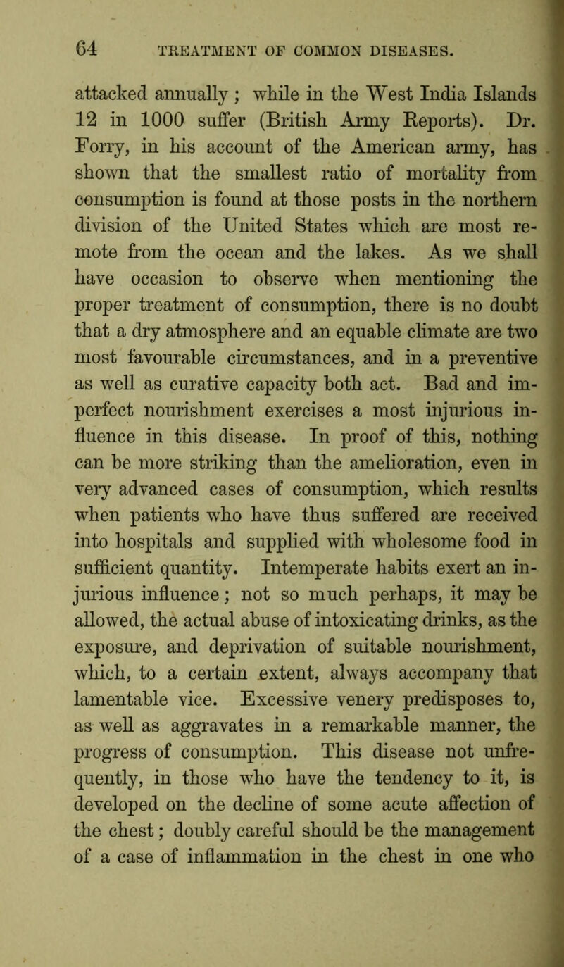 attacked annually ; while in the West India Islands 12 in 1000 suffer (British Army Reports). Dr. Forry, in his account of the American army, has shown that the smallest ratio of mortality from consumption is found at those posts in the northern division of the United States which are most re- mote from the ocean and the lakes. As we shall have occasion to observe when mentioning the proper treatment of consumption, there is no doubt that a dry atmosphere and an equable climate are two most favourable circumstances, and in a preventive as well as curative capacity both act. Bad and im- perfect nourishment exercises a most injurious in- fluence in this disease. In proof of this, nothing can he more striking than the amelioration, even in very advanced cases of consumption, which results when patients who have thus suffered are received into hospitals and supplied with wholesome food in sufficient quantity. Intemperate habits exert an in- jurious influence; not so much perhaps, it may he allowed, the actual abuse of intoxicating drinks, as the exposure, and deprivation of suitable nourishment, which, to a certain extent, always accompany that lamentable vice. Excessive venery predisposes to, as well as aggravates in a remarkable manner, the progress of consumption. This disease not unfre- quently, in those who have the tendency to it, is developed on the decline of some acute affection of the chest; doubly careful should be the management of a case of inflammation in the chest in one who