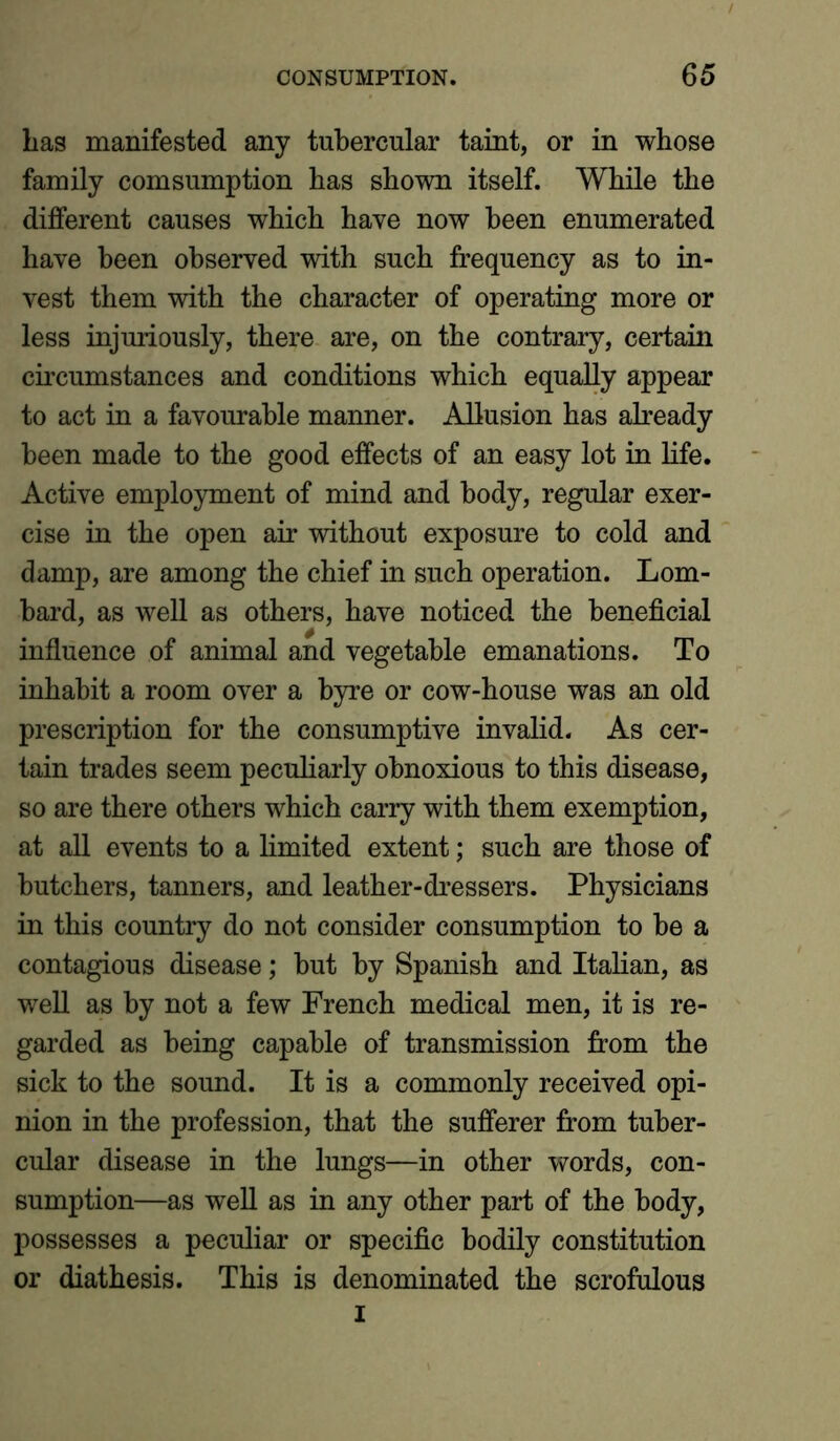 Las manifested any tubercular taint, or in whose family comsumption has shown itself. While the different causes which have now been enumerated have been observed with such frequency as to in- vest them with the character of operating more or less injuriously, there are, on the contrary, certain circumstances and conditions which equally appear to act in a favourable manner. Allusion has already been made to the good effects of an easy lot in life. Active employment of mind and body, regular exer- cise in the open air without exposure to cold and damp, are among the chief in such operation. Lom- bard, as well as others, have noticed the beneficial influence of animal and vegetable emanations. To inhabit a room over a byre or cow-house was an old prescription for the consumptive invalid. As cer- tain trades seem peculiarly obnoxious to this disease, so are there others which carry with them exemption, at all events to a limited extent; such are those of butchers, tanners, and leather-dressers. Physicians in this country do not consider consumption to be a contagious disease; but by Spanish and Italian, as well as by not a few French medical men, it is re- garded as being capable of transmission from the sick to the sound. It is a commonly received opi- nion in the profession, that the sufferer from tuber- cular disease in the lungs—in other words, con- sumption—as well as in any other part of the body, possesses a peculiar or specific bodily constitution or diathesis. This is denominated the scrofulous i
