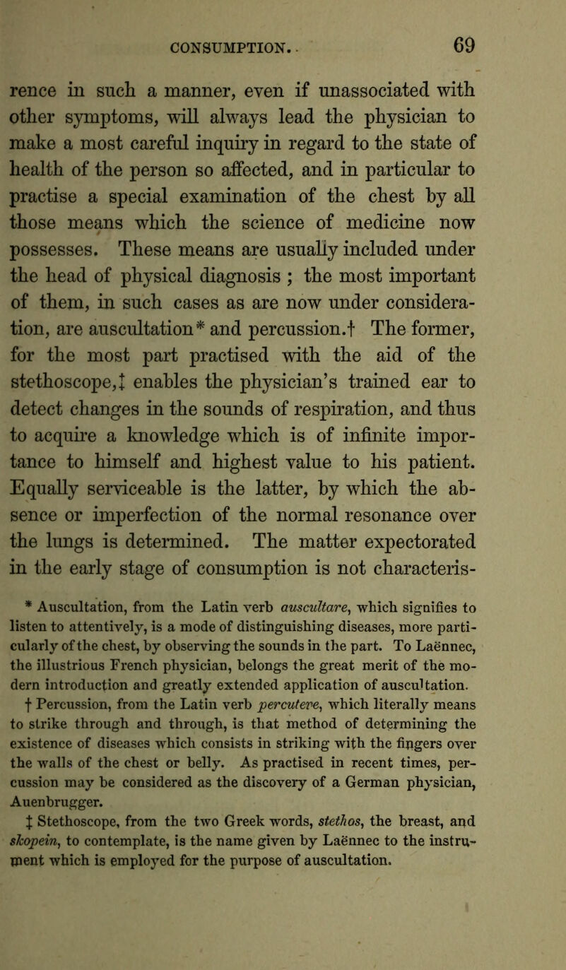 rence in such a manner, even if unassociated with other symptoms, will always lead the physician to make a most careful inquiry in regard to the state of health of the person so affected, and in particular to practise a special examination of the chest by all those means which the science of medicine now possesses. These means are usually included under the head of physical diagnosis ; the most important of them, in such cases as are now under considera- tion, are auscultation* and percussion.! The former, for the most part practised with the aid of the stethoscope,! enables the physician’s trained ear to detect changes in the sounds of respiration, and thus to acquire a knowledge which is of infinite impor- tance to himself and highest value to his patient. Equally serviceable is the latter, by which the ab- sence or imperfection of the normal resonance over the lungs is determined. The matter expectorated in the early stage of consumption is not characteris- * Auscultation, from the Latin verb auscultare, which signifies to listen to attentively, is a mode of distinguishing diseases, more parti- cularly of the chest, by observing the sounds in the part. To Laennec, the illustrious French physician, belongs the great merit of the mo- dern introduction and greatly extended application of auscultation. f Percussion, from the Latin verb percutere, which literally means to strike through and through, is that method of determining the existence of diseases which consists in striking with the fingers over the walls of the chest or belly. As practised in recent times, per- cussion may be considered as the discovery of a German physician, Auenbrugger. X Stethoscope, from the two Greek words, stethas, the breast, and slcopein, to contemplate, is the name given by Laennec to the instru- ment which is employed for the purpose of auscultation.