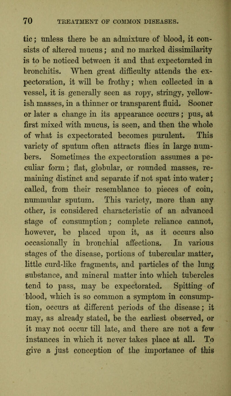 tic; unless there be an admixture of blood, it con- sists of altered mucus; and no marked dissimilarity is to be noticed between it and that expectorated in bronchitis. When great difficulty attends the ex- pectoration, it will be frothy; when collected in a vessel, it is generally seen as ropy, stringy, yellow- ish masses, in a thinner or transparent fluid. Sooner or later a change in its appearance occurs; pus, at first mixed with mucus, is seen, and then the whole of what is expectorated becomes purulent. This variety of sputum often attracts flies in large num- bers. Sometimes the expectoration assumes a pe- culiar form; flat, globular, or rounded masses, re- maining distinct and separate if not spat into water; called, from their resemblance to pieces of coin, nummular sputum. This variety, more than any other, is considered characteristic of an advanced stage of consumption; complete reliance cannot, however, be placed upon it, as it occurs also occasionally in bronchial affections.. In various stages of the disease, portions of tubercular matter, little curd-like fragments, and particles of the lung substance, and mineral matter into which tubercles tend to pass, may be expectorated. Spitting of blood, which is so common a symptom in consump- tion, occurs at different periods of the disease; it may, as already stated, be the earliest observed, or it may not occur till late, and there are not a few instances in which it never takes place at all. To give a just conception of the importance of this