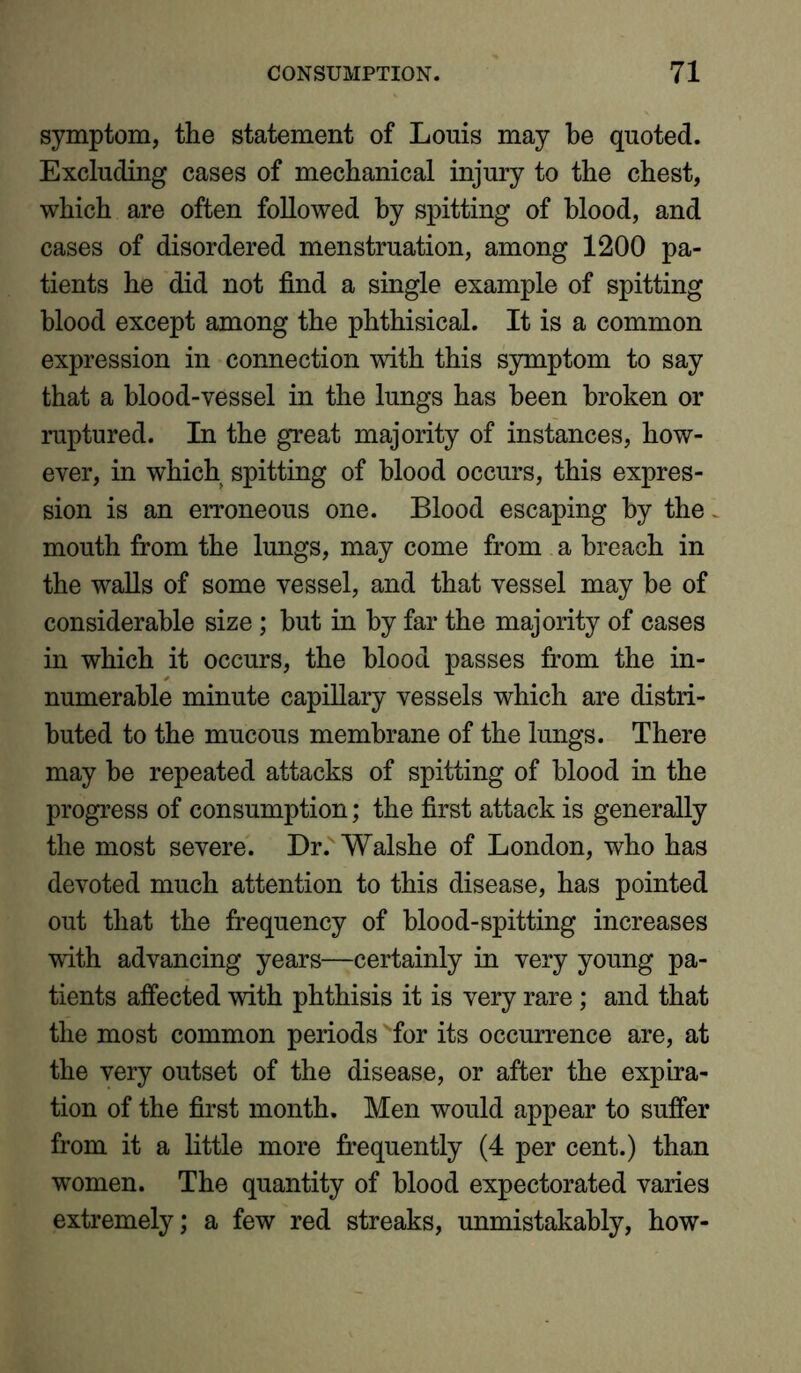 symptom, the statement of Louis may be quoted. Excluding cases of mechanical injury to the chest, which are often followed by spitting of blood, and cases of disordered menstruation, among 1200 pa- tients he did not find a single example of spitting blood except among the phthisical. It is a common expression in connection with this symptom to say that a blood-vessel in the lungs has been broken or ruptured. In the great majority of instances, how- ever, in which spitting of blood occurs, this expres- sion is an erroneous one. Blood escaping by the mouth from the lungs, may come from a breach in the walls of some vessel, and that vessel may he of considerable size; hut in by far the majority of cases in which it occurs, the blood passes from the in- numerable minute capillary vessels which are distri- buted to the mucous membrane of the lungs. There may be repeated attacks of spitting of blood in the progress of consumption; the first attack is generally the most severe. Dr. Walshe of London, who has devoted much attention to this disease, has pointed out that the frequency of blood-spitting increases with advancing years—certainly in very young pa- tients affected with phthisis it is very rare; and that the most common periods for its occurrence are, at the very outset of the disease, or after the expira- tion of the first month. Men would appear to suffer from it a little more frequently (4 per cent.) than women. The quantity of blood expectorated varies extremely; a few red streaks, unmistakably, how-