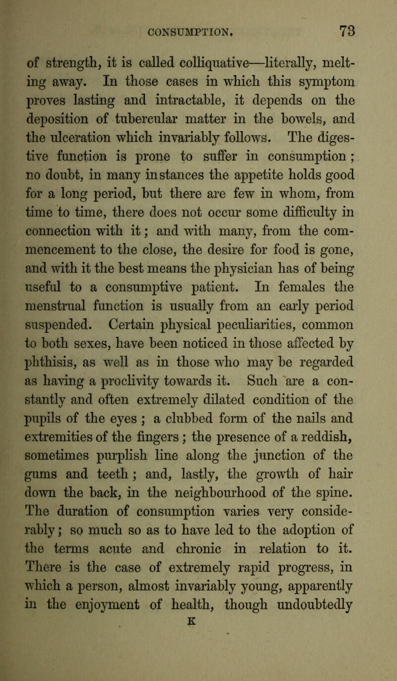 of strength, it is called colliquative—literally, melt- ing away. In those cases in which this symptom proves lasting and intractable, it depends on the deposition of tubercular matter in the bowels, and the ulceration which invariably follows. The diges- tive function is prone to suffer in consumption ; no doubt, in many instances the appetite holds good for a long period, hut there are few in whom, from time to time, there does not occur some difficulty in connection with it; and with many, from the com- mencement to the close, the desire for food is gone, and with it the best means the physician has of being useful to a consumptive patient. In females the menstrual function is usually from an early period suspended. Certain physical peculiarities, common to both sexes, have been noticed in those affected by phthisis, as well as in those who may he regarded as having a proclivity towards it. Such are a con- stantly and often extremely dilated condition of the pupils of the eyes ; a clubbed form of the nails and extremities of the fingers; the presence of a reddish, sometimes purplish line along the junction of the gums and teeth; and, lastly, the growth of hair down the back, in the neighbourhood of the spine. The duration of consumption varies very conside- rably ; so much so as to have led to the adoption of the terms acute and chronic in relation to it. There is the case of extremely rapid progress, in which a person, almost invariably young, apparently in the enjoyment of health, though undoubtedly