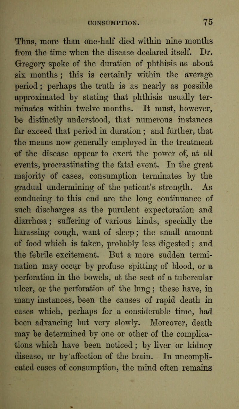 Thus, more than one-half died within nine months from the time when the disease declared itself. Dr. Gregory spoke of the duration of phthisis as about six months; this is certainly within the average period; perhaps the truth is as nearly as possible approximated by stating that phthisis usually ter- minates within twelve months. It must, however, be distinctly understood, that numerous instances far exceed that period in duration; and further, that the means now generally employed in the treatment of the disease appear to exert the power of, at all events, procrastinating the fatal event. In the great majority of cases, consumption terminates by the gradual undermining of the patient’s strength. As conducing to this end are the long continuance of such discharges as the purulent expectoration and diarrhoea; suffering of various kinds, specially the harassing cough, want of sleep; the small amount of food which is taken, probably less digested; and the febrile excitement. But a more sudden termi- nation may occur by profuse spitting of blood, or a perforation in the bowels, at the seat of a tubercular ulcer, or the perforation of the lung; these have, in many instances, been the causes of rapid death in cases which, perhaps for a considerable time, had been advancing but very slowly. Moreover, death may be determined by one or other of the complica- tions which have been noticed; by liver or kidney disease, or by'affection of the brain. In uncompli- cated cases of consumption, the mind often remains