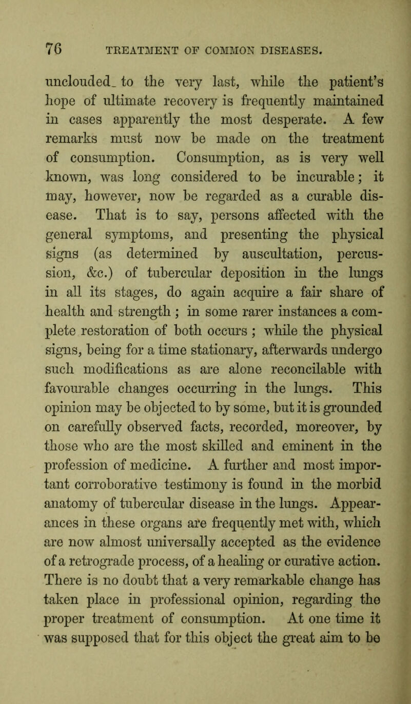 unclouded, to the very last, while the patient’s hope of ultimate recovery is frequently maintained in cases apparently the most desperate. A few remarks must now be made on the treatment of consumption. Consumption, as is very well known, was long considered to be incurable; it may, however, now he regarded as a curable dis- ease. That is to say, persons affected with the general symptoms, and presenting the physical signs (as determined by auscultation, percus- sion, &c.) of tubercular deposition in the lungs in all its stages, do again acquire a fair share of health and strength ; in some rarer instances a com- plete restoration of both occurs ; while the physical signs, being for a time stationary, afterwards undergo such modifications as are alone reconcilable with favourable changes occurring in the lungs. This opinion may he objected to by some, but it is grounded on carefully observed facts, recorded, moreover, by those who are the most skilled and eminent in the profession of medicine. A further and most impor- tant corroborative testimony is found in the morbid anatomy of tubercular disease in the lungs. Appear- ances in these organs are frequently met with, which are now almost universally accepted as the evidence of a retrograde process, of a healing or curative action. There is no doubt that a very remarkable change has taken place in professional opinion, regarding the proper treatment of consumption. At one time it was supposed that for this object the great aim to be