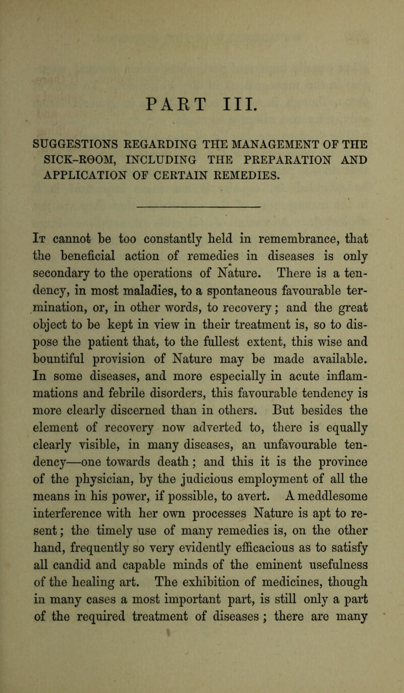 SUGGESTIONS REGARDING THE MANAGEMENT OF THE SICK-ROOM, INCLUDING THE PREPARATION AND APPLICATION OF CERTAIN REMEDIES. It cannot be too constantly held in remembrance, that the beneficial action of remedies in diseases is only secondary to the operations of Nature. There is a ten- dency, in most maladies, to a spontaneous favourable ter- mination, or, in other words, to recovery; and the great object to be kept in view in their treatment is, so to dis- pose the patient that, to the fullest extent, this wise and bountiful provision of Nature may be made available. In some diseases, and more especially in acute inflam- mations and febrile disorders, this favourable tendency is more clearly discerned than in others. But besides the element of recovery now adverted to, there is equally clearly visible, in many diseases, an unfavourable ten- dency—one towards death; and this it is the province of the physician, by the judicious employment of all the means in his power, if possible, to avert. A meddlesome interference with her own processes Nature is apt to re- sent ; the timely use of many remedies is, on the other hand, frequently so very evidently efficacious as to satisfy all candid and capable minds of the eminent usefulness of the healing art. The exhibition of medicines, though in many cases a most important part, is still only a part of the required treatment of diseases ; there are many