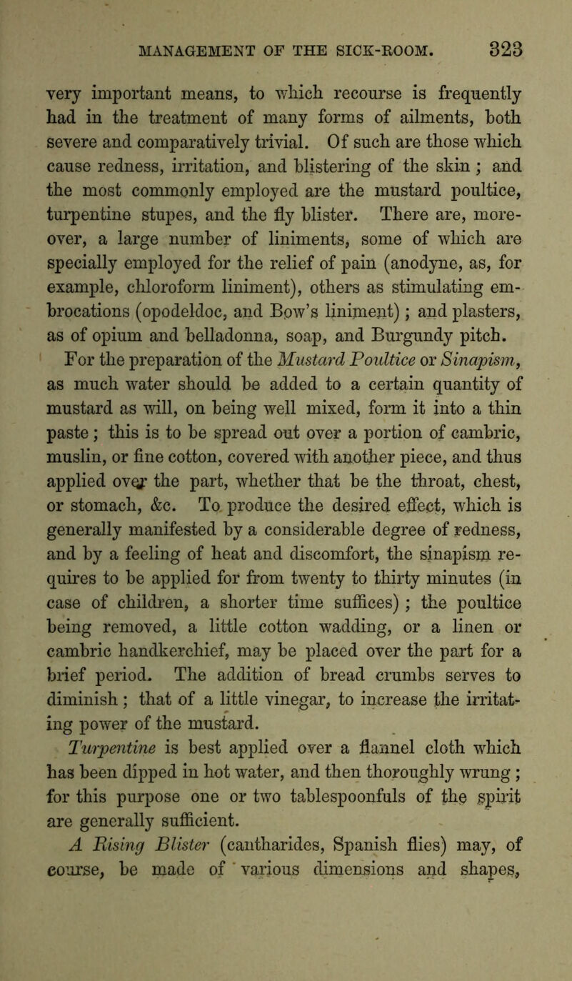 very important means, to which recourse is frequently had in the treatment of many forms of ailments, both severe and comparatively trivial. Of such are those which cause redness, irritation, and blistering of the skin ; and the most commonly employed are the mustard poultice, turpentine stupes, and the fly blister. There are, more- over, a large number of liniments, some of which are specially employed for the relief of pain (anodyne, as, for example, chloroform liniment), others as stimulating em- brocations (opodeldoc, and Bow’s liniment); and plasters, as of opium and belladonna, soap, and Burgundy pitch. For the preparation of the Mustard Poidtice or Sinapism, as much water should be added to a certain quantity of mustard as will, on being well mixed, form it into a thin paste ; this is to be spread out over a portion of cambric, muslin, or fine cotton, covered with another piece, and thus applied over the part, whether that be the throat, chest, or stomach, &c. To. produce the desired effect, which is generally manifested by a considerable degree of redness, and by a feeling of heat and discomfort, the sinapism re- quires to be applied for from twenty to thirty minutes (in case of children, a shorter time suffices); the poultice being removed, a little cotton wadding, or a linen or cambric handkerchief, may be placed over the part for a brief period. The addition of bread crumbs serves to diminish; that of a little vinegar, to increase the irritat- ing power of the mustard. Turpentine is best applied over a flannel cloth which has been dipped in hot water, and then thoroughly wrung ; for this purpose one or two tablespoonfuls of the spirit are generally sufficient. A Rising Blister (cantharides, Spanish flies) may, of course, be made of ' various dimensions and shapes.