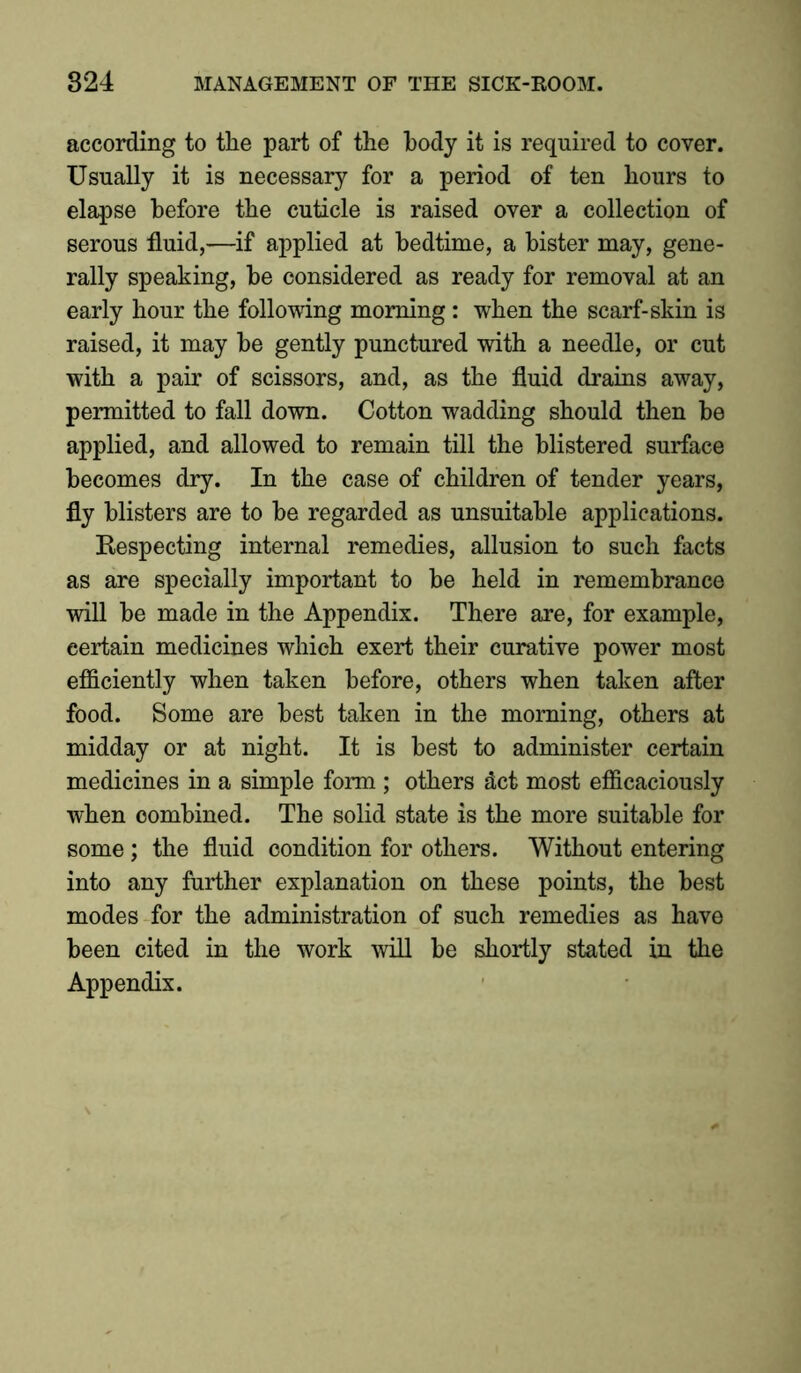 according to tlie part of the body it is required to cover. Usually it is necessary for a period of ten hours to elapse before the cuticle is raised over a collection of serous fluid,—if applied at bedtime, a bister may, gene- rally speaking, be considered as ready for removal at an early hour the following morning : when the scarf-skin is raised, it may be gently punctured with a needle, or cut with a pair of scissors, and, as the fluid drains away, permitted to fall down. Cotton wadding should then be applied, and allowed to remain till the blistered surface becomes dry. In the case of children of tender years, fly blisters are to be regarded as unsuitable applications. Respecting internal remedies, allusion to such facts as are specially important to be held in remembrance will be made in the Appendix. There are, for example, certain medicines which exert their curative power most efficiently when taken before, others when taken after food. Some are best taken in the morning, others at midday or at night. It is best to administer certain medicines in a simple form ; others act most efficaciously when combined. The solid state is the more suitable for some; the fluid condition for others. Without entering into any further explanation on these points, the best modes for the administration of such remedies as have been cited in the work will be shortly stated in the Appendix.