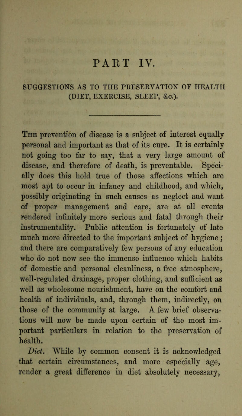 SUGGESTIONS AS TO THE PRESERVATION OF HEALTH (DIET, EXERCISE, SLEEP, &c.). The prevention of disease is a subject of interest equally personal and important as that of its cure. It is certainly not going too far to say, that a very large amount of disease, and therefore of death, is preventable. Speci- ally does this hold true of those affections which are most apt to occur in infancy and childhood, and which, possibly originating in such causes as neglect and want of proper management and care, are at all events rendered infinitely more serious and fatal through their instrumentality. Public attention is fortunately of late much more directed to the important subject of hygiene; and there are comparatively few persons of any education who do not now see the immense influence which habits of domestic and personal cleanliness, a free atmosphere, well-regulated drainage, proper clothing, and sufficient as well as wholesome nourishment, have on the comfort and health of individuals, and, through them, indirectly, on those of the community at large. A few brief observa- tions will now be made upon certain of the most im- portant particulars in relation to the preservation of health. Diet. While by common consent it is acknowledged that certain circumstances, and more especially age, render a great difference in diet absolutely necessary,