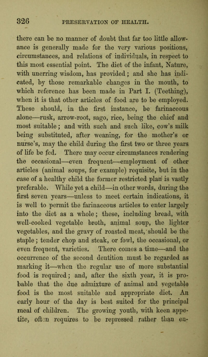 there can be no manner of doubt that far too little allow- ance is generally made for the very various positions, circumstances, and relations of individuals, in respect to this most essential point. The diet of the infant, Nature, with unerring wisdom, has provided; and she has indi- cated, by those remarkable changes in the mouth, to which reference has been made in Part I. (Teething), when it is that other articles of food are to be employed. These should, in the first instance, be farinaceous alone—rusk, arrow-root, sago, rice, being the chief and most suitable; and with such and such like, cow’s milk being substituted, after weaning, for the mother’s or nurse’s, may the child during the first two or three years of life be fed. There may occur circumstances rendering the occasional—even frequent—employment of other articles (animal soups, for example) requisite, but in the case of a healthy child the former restricted plan is vastly preferable. While yet a child—in other words, during the first seven years—unless to meet certain indications, it is well to permit the farinaceous articles to enter largely into the diet as a whole; these, including bread, with well-cooked vegetable broth, animal soup, the lighter vegetables, and the gravy of roasted meat, should be the staple; tender chop and steak, or fowl, the occasional, or even frequent, varieties. There comes a time—and the occurrence of the second dentition must be regarded as marking it—when the regular use of more substantial food is required; and, after the sixth year, it is pro- bable that the due admixture of animal and vegetable food is the most suitable and appropriate diet. An early hour of the day is best suited for the principal meal of children. The growing youth, with keen appe- tite, oft:n requires to be repressed rather than en-