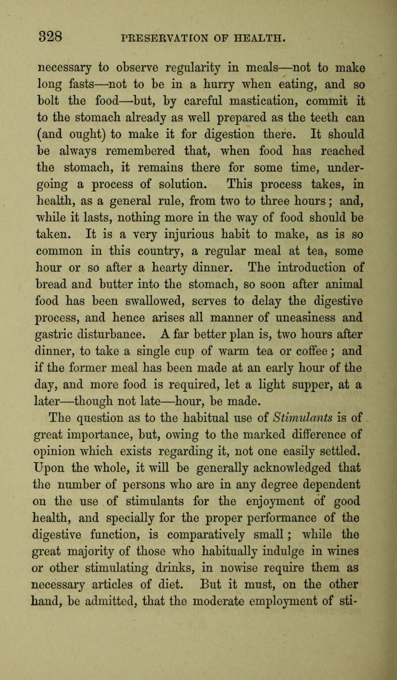 necessary to observe regularity in meals—not to make long fasts—not to be in a hurry when eating, and so bolt the food—but, by careful mastication, commit it to the stomach already as well prepared as the teeth can (and ought) to make it for digestion there. It should be always remembered that, when food has reached the stomach, it remains there for some time, under- going a process of solution. This process takes, in health, as a general rule, from two to three hours; and, while it lasts, nothing more in the way of food should be taken. It is a very injurious habit to make, as is so common in this country, a regular meal at tea, some hour or so after a hearty dinner. The introduction of bread and butter into the stomach, so soon after animal food has been swallowed, serves to delay the digestive process, and hence arises all manner of uneasiness and gastric disturbance. A far better plan is, two hours after dinner, to take a single cup of warm tea or coffee; and if the former meal has been made at an early hour of the day, and more food is required, let a light supper, at a later—though not late—hour, be made. The question as to the habitual use of Stimulants is of great importance, but, owing to the marked difference of opinion which exists regarding it, not one easily settled. Upon the whole, it will be generally acknowledged that the number of persons who are in any degree dependent on the use of stimulants for the enjoyment of good health, and specially for the proper performance of the digestive function, is comparatively small; while the great majority of those who habitually indulge in wines or other stimulating drinks, in nowise require them as necessary articles of diet. But it must, on the other hand, be admitted, that the moderate employment of sti-