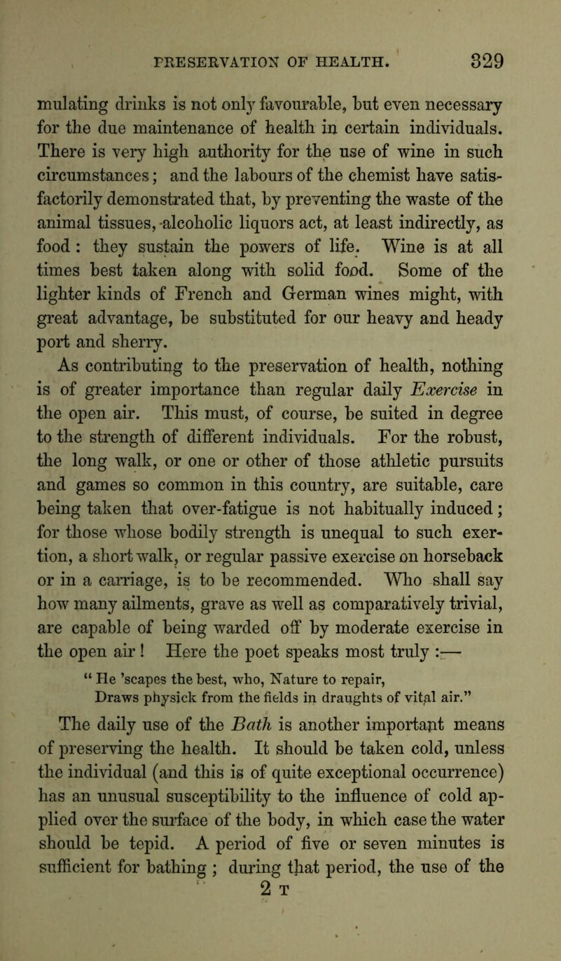 mulating drinks is not only favourable, but even necessary for the due maintenance of health in certain individuals. There is very high authority for the use of wine in such circumstances; and the labours of the chemist have satis- factorily demonstrated that, by preventing the waste of the animal tissues, -alcoholic liquors act, at least indirectly, as food : they sustain the powers of life. Wine is at all times best taken along with solid food. Some of the lighter kinds of French and German wines might, with great advantage, be substituted for our heavy and heady port and sherry. As contributing to the preservation of health, nothing is of greater importance than regular daily Exercise in the open air. This must, of course, be suited in degree to the strength of different individuals. For the robust, the long walk, or one or other of those athletic pursuits and games so common in this country, are suitable, care being taken that over-fatigue is not habitually induced; for those whose bodily strength is unequal to such exer- tion, a short walk, or regular passive exercise on horseback or in a carriage, is to be recommended. Who shall say how many ailments, grave as well as comparatively trivial, are capable of being warded off by moderate exercise in the open air! Here the poet speaks most truly — “ He ’scapes the best, who, Nature to repair, Draws physjck from the fields in draughts of vital air.” The daily use of the Bath is another important means of preserving the health. It should be taken cold, unless the individual (and this is of quite exceptional occurrence) has an unusual susceptibility to the influence of cold ap- plied over the surface of the body, in which case the water should be tepid. A period of five or seven minutes is sufficient for bathing ; during that period, the use of the 2 T