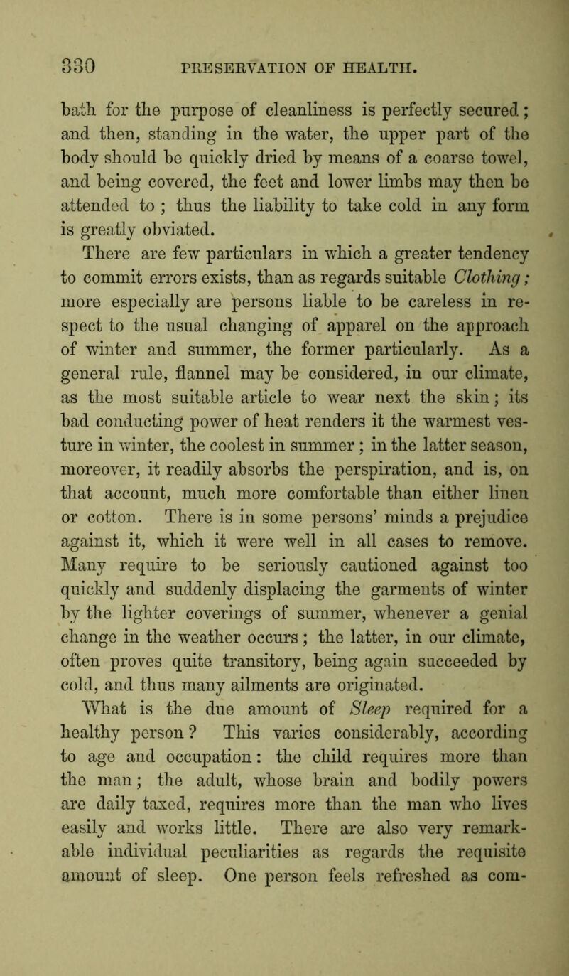 bath for the purpose of cleanliness is perfectly secured.; and then, standing in the water, the upper part of the body should be quickly dried by means of a coarse towel, and being covered, the feet and lower limbs may then be attended to ; thus the liability to take cold in any form is greatly obviated. There are few particulars in which a greater tendency to commit errors exists, than as regards suitable Clothing ; more especially are persons liable to be careless in re- spect to the usual changing of apparel on the approach of winter and summer, the former particularly. As a general rule, flannel may be considered, in our climate, as the most suitable article to wear next the skin; its bad conducting power of heat renders it the warmest ves- ture in winter, the coolest in summer; in the latter season, moreover, it readily absorbs the perspiration, and is, on that account, much more comfortable than either linen or cotton. There is in some persons’ minds a prejudice against it, which it were well in all cases to remove. Many require to be seriously cautioned against too quickly and suddenly displacing the garments of winter by the lighter coverings of summer, whenever a genial change in the weather occurs; the latter, in our climate, often proves quite transitory, being again succeeded by cold, and thus many ailments are originated. What is the due amount of Sleep required for a healthy person? This varies considerably, according to age and occupation: the child requires more than the man; the adult, whose brain and bodily powers are daily taxed, requires more than the man who lives easily and works little. There are also very remark- able individual peculiarities as regards the requisite amount of sleep. One person feels refreshed as com-