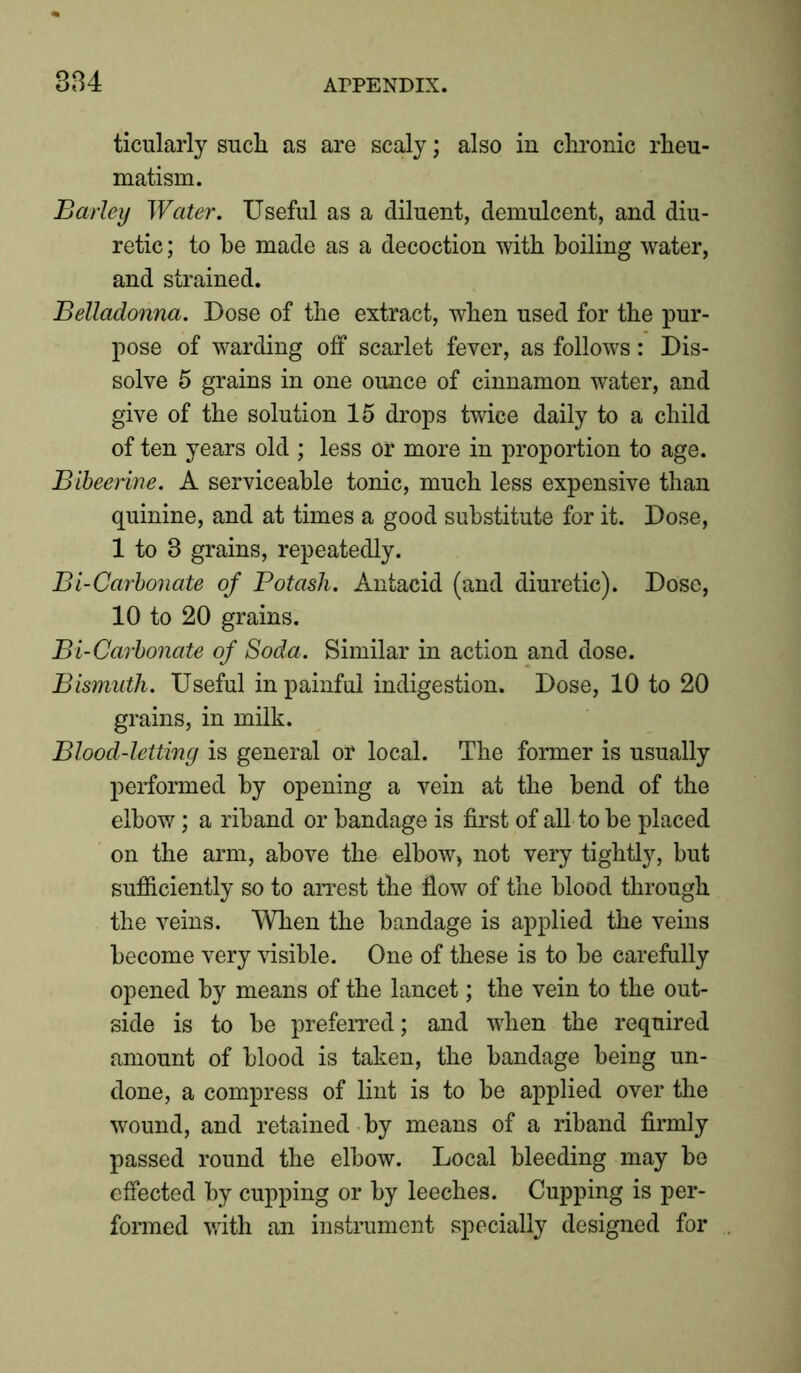 ticularly sncli as are scaly; also in chronic rheu- matism. Barley Water. Useful as a diluent, demulcent, and diu- retic ; to he made as a decoction with boiling water, and strained. Belladonna. Dose of the extract, when used for the pur- pose of warding off scarlet fever, as follows: Dis- solve 5 grains in one ounce of cinnamon water, and give of the solution 15 drops twice daily to a child of ten years old ; less or more in proportion to age. Bibeerine. A serviceable tonic, much less expensive than quinine, and at times a good substitute for it. Dose, 1 to 3 grains, repeatedly. Bi-Carbonate of Potash. Antacid (and diuretic). Dose, 10 to 20 grains. Bi-Carbonate of Soda. Similar in action and dose. Bismuth. Useful in painful indigestion. Dose, 10 to 20 grains, in milk. Blood-letting is general or local. The former is usually performed by opening a vein at the bend of the elbow; a riband or bandage is first of all to be placed on the arm, above the elbow, not very tightly, but sufficiently so to arrest the flow of the blood through the veins. When the bandage is applied the veins become very visible. One of these is to be carefully opened by means of the lancet; the vein to the out- side is to be preferred; and when the required amount of blood is taken, the bandage being un- done, a compress of lint is to be applied over the wound, and retained by means of a riband firmly passed round the elbow. Local bleeding may be effected by cupping or by leeches. Cupping is per- formed with an instrument specially designed for