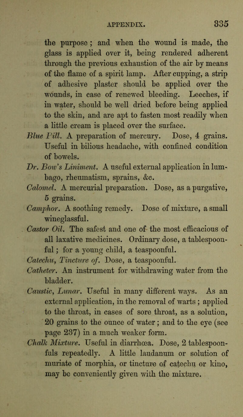 the purpose; and when the wound is made, the glass is applied over it, being rendered adherent through the previous exhaustion of the air by means of the flame of a spirit lamp. After cupping, a strip of adhesive plaster should he applied over the wounds, in case of renewed bleeding. Leeches, if in water, should he well dried before being applied to the skin, and are apt to fasten most readily when a little cream is placed over the surface. Blue Pill. A preparation of mercury. Dose, 4 grains. Useful in bilious headache, with confined condition of bowels. Dr. Bow's Liniment. A useful external application in lum- bago, rheumatism, sprains, &c. Calomel. A mercurial preparation. Dose, as a purgative, 5 grains. Camphor. A soothing remedy. Dose of mixture, a small wineglassful. Castor Oil. The safest and one of- the most efficacious of all laxative medicines. Ordinary dose, a tablespoon- ful ; for a young child, a teaspoonful. Catechu, Tincture of. Dose, a teaspoonful. Catheter. An instrument for withdrawing water from the bladder. Caustic, Lunar. Useful in many different ways. As an external application, in the removal of warts ; applied to the throat, in cases of sore throat, as a solution, 20 grains to the ounce of water; and to the eye (see page 237) in a much weaker form. Chalk Mixture. Useful in diarrhoea. Dose, 2 tablespoon- fuls repeatedly. A little laudanum or solution of muriate of morphia, or tincture of catechu or kino, may be conveniently given with the mixture.