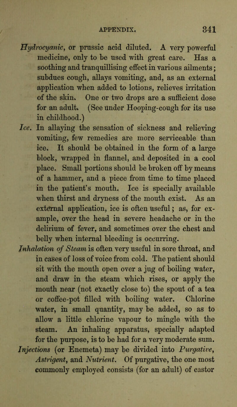 Hydrocyanic, or prussic acid diluted. A very powerful medicine, only to be used with great care. Has a soothing and tranquillising effect in various ailments; subdues cough, allays vomiting, and, as an external application when added to lotions, relieves irritation of the skin. One or two drops are a sufficient dose for an adult. (See Under Hooping-cough for its use in childhood.) Ice. In allaying the sensation of sickness and relieving vomiting, few remedies are more serviceable than ice. It should be obtained in the form of a large block, wrapped in flannel, and deposited in a cool place. Small portions should be broken off by means of a hammer, and a piece from time to time placed in the patient’s mouth. Ice is specially available when thirst and dryness of the mouth exist. As an external application, ice is often useful; as, for ex- ample, over the head in severe headache or in the delirium of fever, and sometimes over the chest and belly when internal bleeding is occurring. Inhalation of Steam is often very useful in sore throat, and in cases of loss of voice from cold. The patient should sit with the mouth open over a jug of boiling water, and draw in the steam which rises, or apply the mouth near (not exactly close to) the spout of a tea or coffee-pot filled with boiling water. Chlorine water, in small quantity, may be added, so as to allow a little chlorine vapour to mingle with the steam. An inhaling apparatus, specially adapted for the purpose, is to be had for a very moderate sum. Injections (or Enemeta) may be divided into Purgative, Astrigent, and Nutrient. Of purgative, the one most commonly employed consists (for an adult) of castor