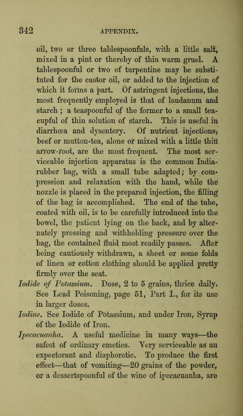 S42 oil, two or three tablespoonfuls, with a little salt, mixed in a pint or thereby of thin warm gruel. A tablespoonful or two of turpentine may be substi- tuted for the castor oil, or added to the injection of which it forms a part. Of astringent injections, the most frequently employed is that of laudanum and starch ; a teaspoonful of the former to a small tea- cupful of thin solution of starch. This is useful in diarrhoea and dysentery. Of nutrient injections* beef or mutton-tea, alone of mixed with a little thiil arrow-root, are the most frequent. The most ser- viceable injection apparatus is the common India- rubber bag, with a small tube adapted; by com* pression and relaxation with the hand, while the nozzle is placed in the prepared injection, the filling of the bag is accomplished. The end of the tube, coated with oil, is to be carefully introduced into the bowel, the patient lying on the back* and by alter- nately pressing and withholding pressure over the bag, the contained fluid most readily passes. After being cautiously withdrawn, a Sheet or some folds of linen or cotton clothing should be applied pretty firmly over the seat. Iodide of Potassium. Dose, 2 to 5 grains* thrice daily* See Lead Poisoning, page 51, Part I., for its use in larger doses. Iodine. See Iodide of Pbtassium* and under Iron, Syrup of the Iodide of Iron. Ipecacuanha. A useful medicine in many ways—the safest of ordinary emetics. Yery serviceable as an expectorant and diaphoretic. To produce the first effect—that of vomiting—20 grains of the powder, or a dessertspoonful of the wine of ipecacuanha, are