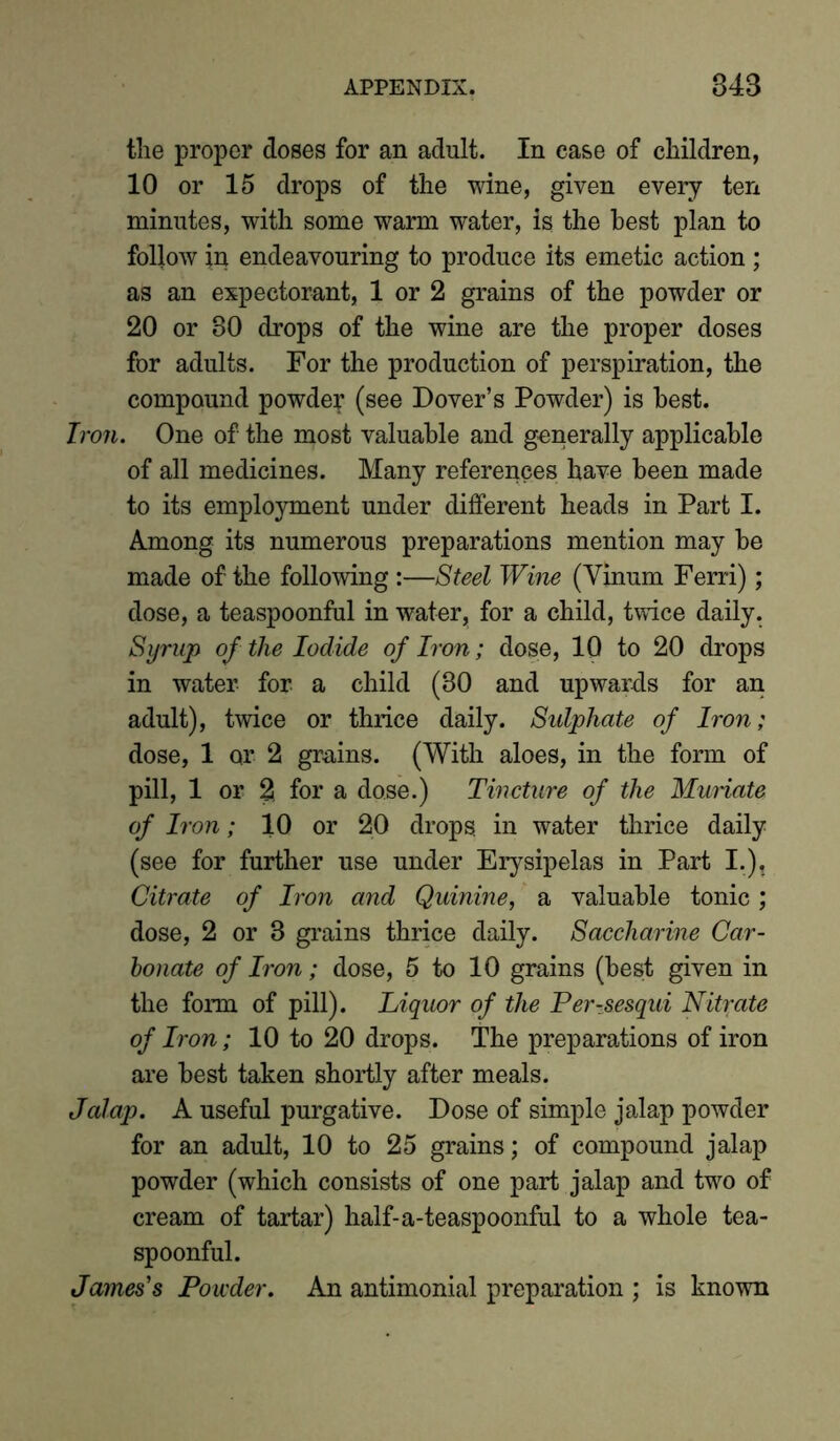 the proper doses for an adult. In ease of children, 10 or 15 drops of the wine, given every ten minutes, with some warm water, is the best plan to follow in endeavouring to produce its emetic action; as an expectorant, 1 or 2 grains of the powder or 20 or 80 drops of the wine are the proper doses for adults. For the production of perspiration, the compound powdey (see Dover’s Powder) is best. Iron. One of the most valuable and generally applicable of all medicines. Many references have been made to its employment under different heads in Part I. Among its numerous preparations mention may be made of the following :—Steel Wine (Vinum Ferri); dose, a teaspoonful in water, for a child, twice daily. Syrup of the Iodide of Iron; dose, 10 to 20 drops in water for a child (80 and upwards for an adult), twice or thrice daily. Sulphate of Iron; dose, 1 or 2 grains. (With aloes, in the form of pill, 1 or 2 for a dose.) Tincture of the Muriate of Iron; 10 or 20 drops in water thrice daily (see for further use under Erysipelas in Part I.), Citrate of Iron and Quinine, a valuable tonic; dose, 2 or 3 grains thrice daily. Saccharine Car- bonate of Iron; dose, 5 to 10 grains (best given in the form of pill). Liquor of the Per-sesqui Nitrate of Iron; 10 to 20 drops. The preparations of iron are best taken shortly after meals. Jalap. A useful purgative. Dose of simple jalap powder for an adult, 10 to 25 grains; of compound jalap powder (which consists of one part jalap and two of cream of tartar) half-a-teaspoonful to a whole tea- spoonful. James's Powder. An antimonial preparation ; is known