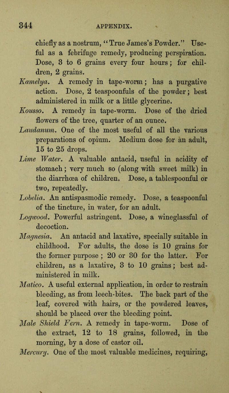 chiefly as a nostrum, “ True James’s Powder.” Use- ful as a febrifuge remedy, producing perspiration. Dose, 3 to 6 grains every four hours; for chil- dren, 2 grains. Kamelya. A remedy in tape-worm; has a purgative action. Dose, 2 teaspoonfuls of the powder; best administered in milk or a little glycerine. Kousso. A remedy in tape-worm. Dose of the dried flowers of the tree, quarter of an ounce. Laudanum. One of the most useful of all the various preparations of opium. Medium dose for an adult, 15 to 25 drops. Lime Water. A valuable antacid, useful in acidity of stomach; very much so (along with sweet milk) in the diarrhoea of children. Dose, a tablespoonful or two, repeatedly. Lobelia. An antispasmodic remedy. Dose, a teaspoonful of the tincture, in water, for an adult. Logwood. Powerful astringent. Dose, a wineglassful of decoction. Magnesia. An antacid and laxative, specially suitable in childhood. For adults, the dose is 10 grains for the former purpose ; 20 or 30 for the latter. For children, as a laxative, 3 to 10 grains; best ad- ministered in milk. Matico. A useful external application, in order to restrain bleeding, as from leech-bites. The hack part of the leaf, covered with hairs, or the powdered leaves, should he placed over the bleeding point. Male Shield Fern. A remedy in tape-worm. Dose of the extract, 12 to 18 grains, followed, in the morning, by a dose of castor oil. Mercury. One of the most valuable medicines, requiring,