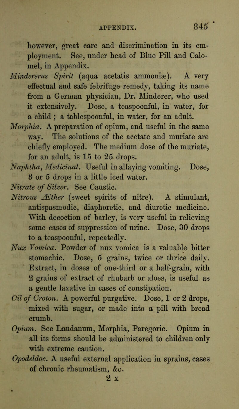 however, great care and discrimination in its em- ployment. See, under head of Blue Pill and Calo- mel, in Appendix. Mindereras Spirit (aqua acetatis ammoniae). A very effectual and safe febrifuge remedy, taking its name from a German physician, Dr. Minderer, who used it extensively. Dose, a teaspoonful, in water, for a child ; a tablespoonful, in water, for an adult. Morphia. A preparation of opium, and useful in the same way. The solutions of the acetate and muriate are chiefly employed. The medium dose of the muriate, for an adult, is 15 to 25 drops. Naphtha, Medicinal. Useful in allaying vomiting. Dose, 8 or 5 drops in a little iced water. Nitrate of Silver. See Caustic. Nitrous JEther (sweet spirits of nitre). A stimulant, antispasmodic, diaphoretic, and diuretic medicine. With decoction of barley, is very useful in relieving some cases of suppression of urine. Dose, 30 drops to a teaspoonful, repeatedly. Nux Vomica. Powder of nux vomica is a valuable hitter stomachic. Dose, 5 grains, twice or thrice daily. Extract, in doses of one-third or a half-grain, with 2 grains of extract of rhubarb or aloes, is useful as a gentle laxative in cases of constipation. Oil of Croton. A powerful purgative. Dose, 1 or 2 drops, mixed with sugar, or made into a pill with bread crumb. Opium. See Laudanum, Morphia, Paregoric. Opium in all its forms should be administered to children only with extreme caution. Opodeldoc. A useful external application in sprains, cases of chronic rheumatism, &c. 2 x