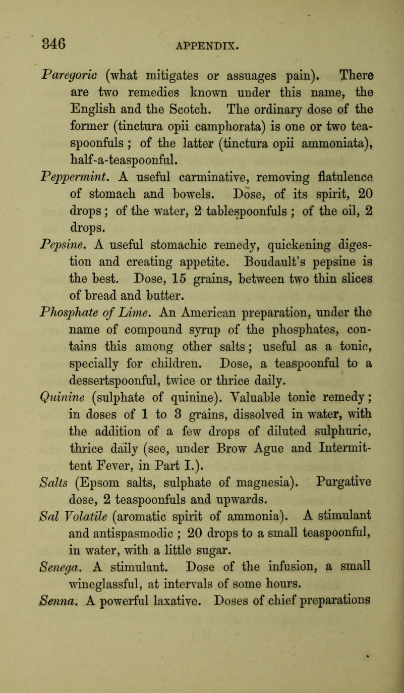 Paregoric (what mitigates or assuages pain). There are two remedies known under this name, the English and the Scotch. The ordinary dose of the former (tinctura opii camphorata) is one or two tea- spoonfuls ; of the latter (tinctura opii ammoniata), half-a-teaspoonful. Peppermint. A useful carminative, removing flatulence of stomach and bowels. Dose, of its spirit, 20 drops; of the water, 2' tablespoonfuls ; of the oil, 2 drops. Pepsine. A useful stomachic remedy, quickening diges- tion and creating appetite. Boudault’s pepsine is the best. Dose, 15 grains, between two thin slices of bread and butter. Phosphate of Lime. An American preparation, under the name of compound syrup of the phosphates, con- tains this among other salts; useful as a tonic, specially for children. Dose, a teaspoonful to a dessertspoonful, twice or thrice daily. Quinine (sulphate of quinine). Valuable tonic remedy; in doses of 1 to 3 grains, dissolved in water, with the addition of a few drops of diluted sulphuric, thrice daily (see, under Brow Ague and Intermit- tent Fever, in Part I.). Salts (Epsom salts, sulphate of magnesia). Purgative dose, 2 teaspoonfuls and upwards. Sal Volatile (aromatic spirit of ammonia). A stimulant and antispasmodic ; 20 drops to a small teaspoonful, in water, with a little sugar. Senega. A stimulant. Dose of the infusion, a small wineglassful, at intervals of some hours. Senna. A powerful laxative. Doses of chief preparations