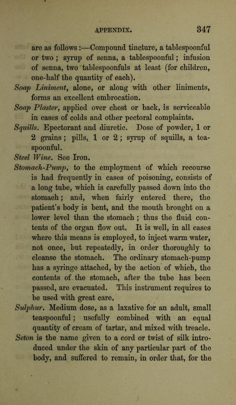 are as follows:—Compound tincture, a tablespoonful or two ; syrup of senna, a tablespoonful; infusion of senna, two tablespoonfuls at least (for children, one-half the quantity of each). Soap Liniment, alone, or along with other liniments, forms an excellent embrocation. Soap Plaster, applied over chest or back, is serviceable in cases of colds and other pectoral complaints. Squills. Epectorant and diuretic. Dose of powder, 1 or 2 grains; pills, 1 or 2; syrup of squills, a tea- spoonful. Steel Wine. See Iron. Stomach-Pump, to the employment of which recourse is had frequently in cases of poisoning, consists of a long tube, which is carefully passed down into the stomach; and, when fairly entered there, the patient’s body is bent, and the mouth brought on a lower level than the stomach ; thus the fluid con- tents of the organ flow out. It is well, in all cases where this means is employed, to inject warm water, not once, but repeatedly, in order thoroughly to cleanse the stomach. The ordinary stomach-pump has a syringe attached, by the action of which, the contents of the stomach, after the tube has been passed, are evacuated. This instrument requires to be used with great care, Sulphur. Medium dose, as a laxative for an adult, small teaspoonful; usefully combined with an equal quantity of cream of tartar, and mixed with treacle. Seton is the name given to a cord or twist of silk intro- duced under the skin of any particular part of the body, and suffered to remain, in order that, for the