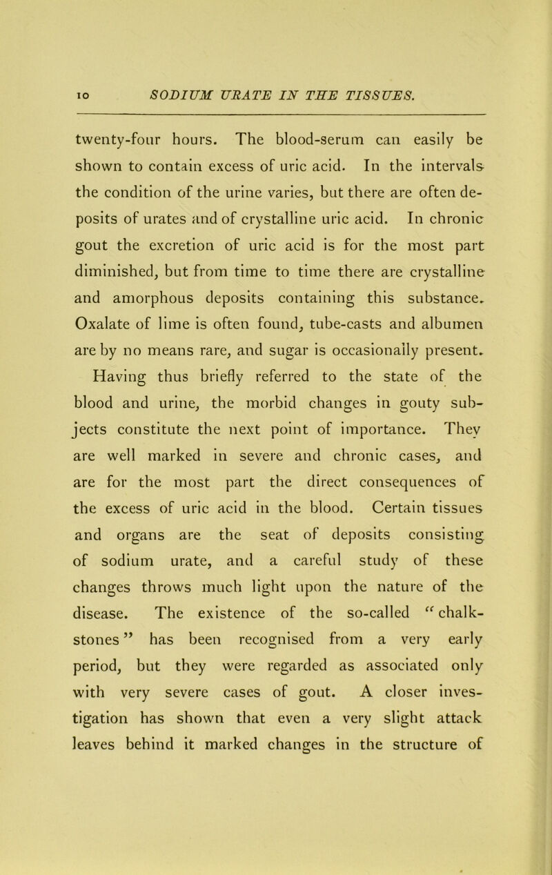 twenty-four hours. The blood-serum can easily be shown to contain excess of uric acid. In the intervals the condition of the urine varies, but there are often de- posits of urates and of crystalline uric acid. In chronic gout the excretion of uric acid is for the most part diminished, but from time to time there are crystalline and amorphous deposits containing this substance^ Oxalate of lime is often found, tube-casts and albumen are by no means rare, and sugar is occasionally present. Having thus briefly referred to the state of the blood and urine, the morbid changes in gouty sub- jects constitute the next point of importance. They are well marked in severe and chronic cases, and are for the most part the direct consequences of the excess of uric acid in the blood. Certain tissues and organs are the seat of deposits consisting, of sodium urate, and a careful study of these changes throws much light upon the nature of the disease. The existence of the so-called chalk- stones ” has been recognised from a very early period, but they were regarded as associated only with very severe cases of gout. A closer inves- tigation has shown that even a very slight attack leaves behind it marked changes in the structure of