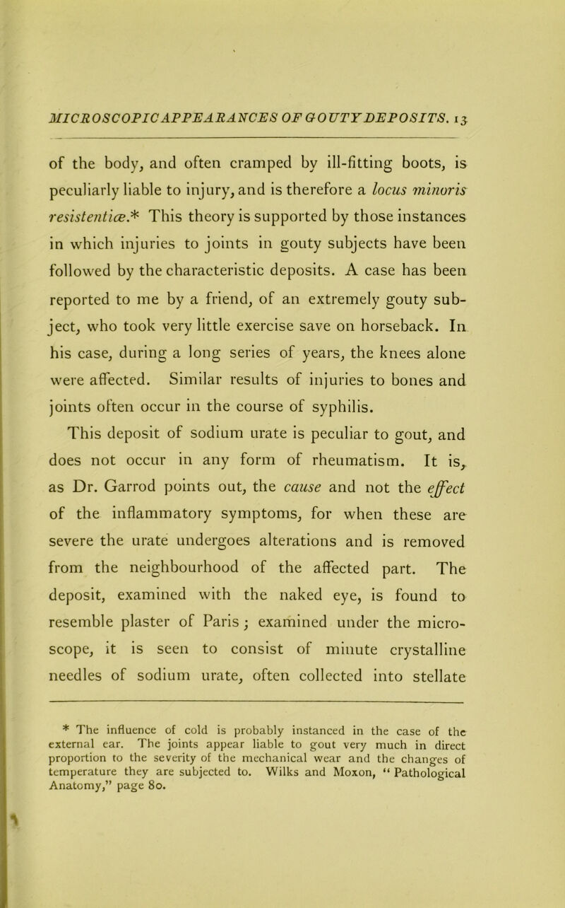 MICROSCOPIC APPEARA-tJCES OF GOUTY DEPOSITS, of the body, and often cramped by ill-fitting boots, is peculiarly liable to injury, and is therefore a locus minoris resist entice.^ This theory is supported by those instances in which injuries to joints in gouty subjects have been followed by the characteristic deposits. A case has been reported to me by a friend, of an extremely gouty sub- ject, who took very little exercise save on horseback. In his case, during a long series of years, the knees alone were affected. Similar results of injuries to bones and joints often occur in the course of syphilis. This deposit of sodium urate is peculiar to gout, and does not occur in any form of rheumatism. It is, as Dr. Garrod points out, the cause and not the effect of the inflammatory symptoms, for when these are severe the urate undergoes alterations and is removed from the neighbourhood of the affected part. The deposit, examined with the naked eye, is found to resemble plaster of Paris ; examined under the micro- scope, it is seen to consist of minute crystalline needles of sodium urate, often collected into stellate * The influence of cold is probably instanced in the case of the external ear. The joints appear liable to gout very much in direct proportion to the severity of the mechanical wear and the changes of temperature they are subjected to. Wilks and Moxon, “ Pathological Anatomy,” page 8o.