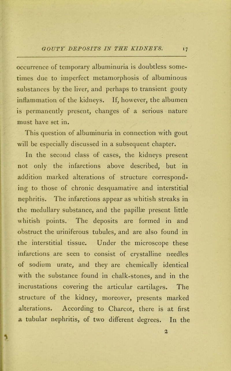 occurrence of temporary albuminuria is doubtless some- times due to imperfect metamorphosis of albuminous substances by the liver, and perhaps to transient gouty inflammation of the kidneys. If, however, the albumen is permanently present, changes of a serious nature must have set in. This question of albuminuria in connection with gout will be especially discussed in a subsequent chapter. In the second class of cases, the kidneys present not only the infarctions above described, but in addition marked alterations of structure correspond- ing to those of chronic desquamative and interstitial nephritis. The infarctions appear as whitish streaks in the medullary substance, and the papillae present little whitish points. The deposits are formed in and obstruct the uriniferous tubules, and are also found in the interstitial tissue. Under the microscope these infarctions are seen to consist of crystalline needles of sodium urate, and they are chemically identical with the substance found in chalk-stones, and in the incrustations covering the articular cartilages. The structure of the kidney, moreover, presents marked alterations. According to Charcot, there is at first a tubular nephritis, of two diflTerent degrees. In the 2