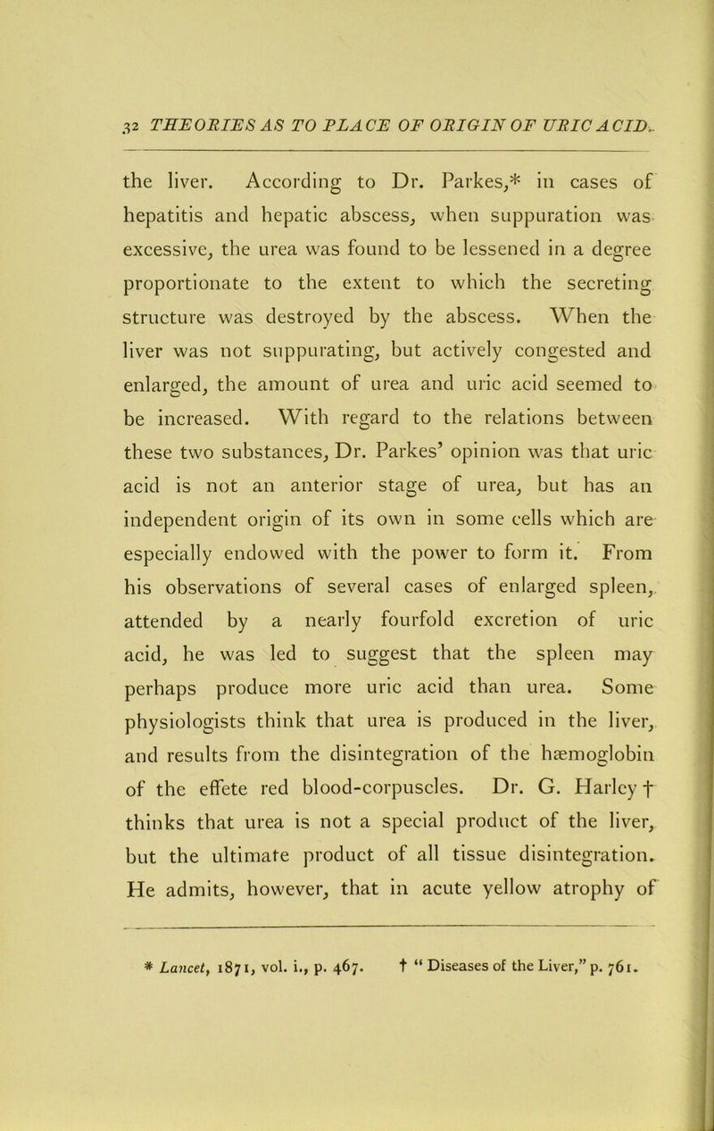 the liver. According to Dr. Parkes^* in cases of hepatitis and hepatic abscess^ when suppuration was- excessive, the urea was found to be lessened in a degree proportionate to the extent to which the secreting strueture was destroyed by the abscess. When the liver was not suppurating, but actively congested and enlarged, the amount of urea and uric acid seemed to be increased. With regard to the relations between these two substances. Dr. Parkes’ opinion was that uric acid is not an anterior stage of urea, but has an independent origin of its own in some cells which are especially endowed with the power to form it. From his observations of several cases of enlarged spleen,, attended by a nearly fourfold excretion of uric acid, he was led to suggest that the spleen may perhaps produce more uric acid than urea. Some physiologists think that urea is produced in the liver, and results from the disintegration of the haemoglobin of the effete red blood-corpuscles. Dr. G. Harley f thinks that urea is not a special product of the liver, but the ultimate product of all tissue disintegration. He admits, however, that in acute yellow atrophy of * Lancet, 1871, vol. i., p. 467. t “ Diseases of the Liver,” p. 761.