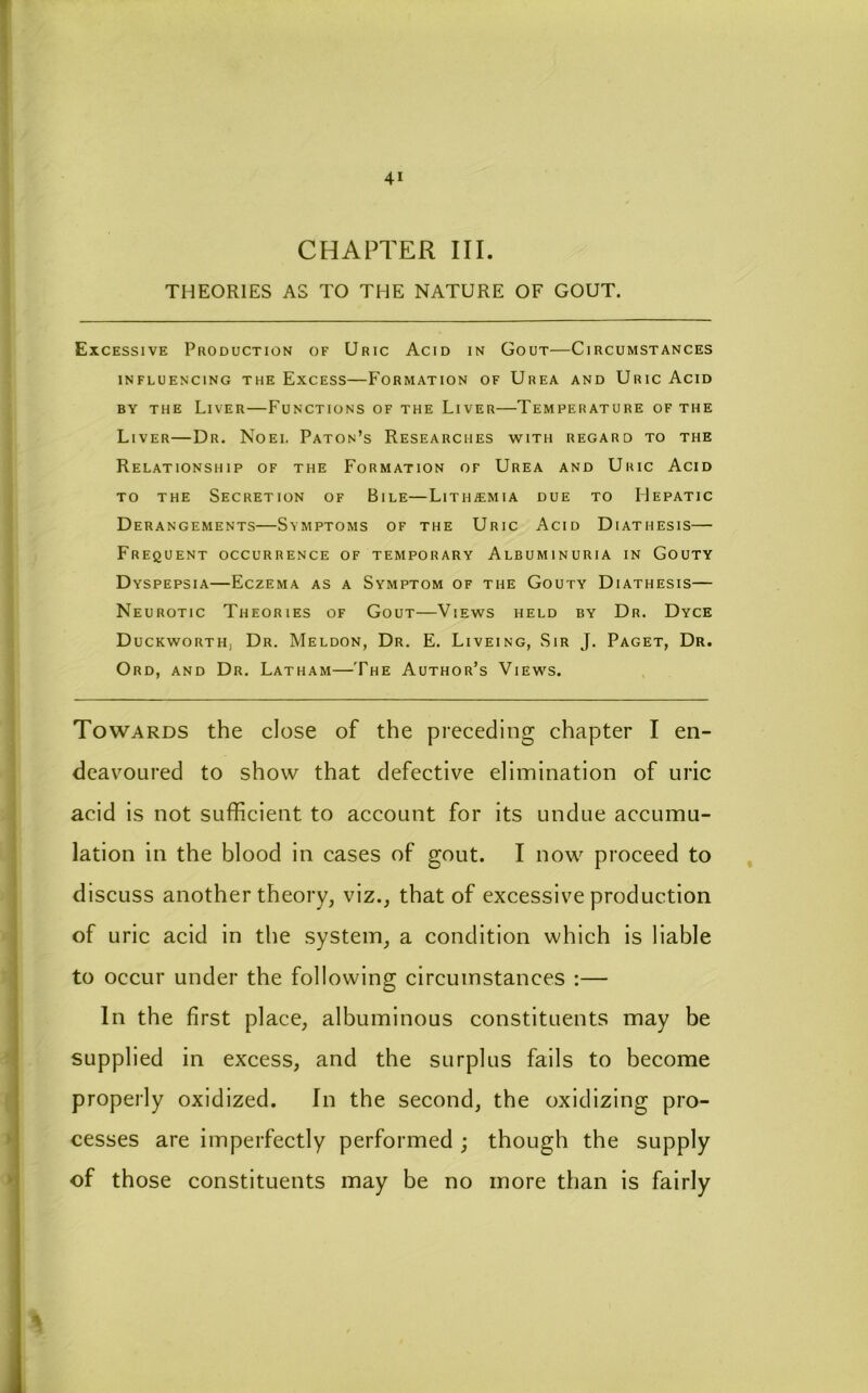 CHAPTER III. THEORIES AS TO THE NATURE OF GOUT. Excessive Production of Uric Acid in Gout—Circumstances INFLUENCING THeExCESS—FORMATION OF UrEA AND UricAcID BY THE Liver—Functions of the Liver—Temperature of the Liver—Dr. Noel Paton’s Researches with regard to the Relationship of the Formation of Urea and Uric Acid to the Secretion of Bile—Lith^mia due to Hepatic Derangements—Symptoms of the Uric Acid Diathesis— Frequent occurrence of temporary Albuminuria in Gouty Dyspepsia—Eczema as a Symptom of the Gouty Diathesis— Neurotic Theories of Gout—Views held by Dr. Dyce Duckworth, Dr. Meldon, Dr. E. Liveing, Sir J. Paget, Dr. Ord, and Dr. Latham—The Author’s Views. Towards the close of the preceding chapter I en- deavoured to show that defective elimination of uric acid is not sufficient to account for its undue accumu- lation in the blood in cases of gout. I now proceed to , discuss another theory, viz., that of excessive production of uric acid in the system, a condition which is liable to occur under the following circumstances :— In the first place, albuminous constituents may be supplied in excess, and the surplus fails to become properly oxidized. In the second, the oxidizing pro- cesses are imperfectly performed ; though the supply of those constituents may be no more than is fairly