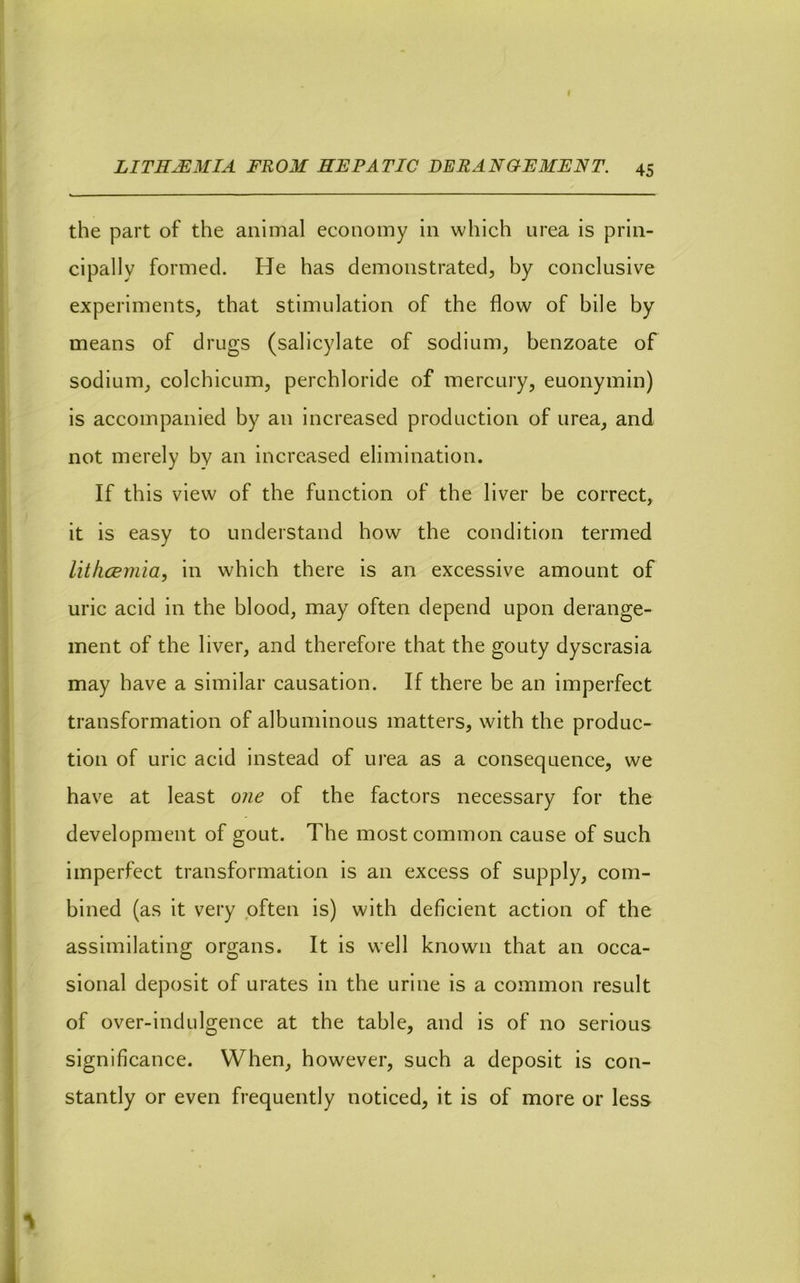 the part of the animal economy in which urea is prin- cipally formed. He has demonstrated, by conclusive experiments, that stimulation of the flow of bile by means of drugs (salicylate of sodium, benzoate of sodium, colchicum, perchloride of mercury, euonymin) is accompanied by an increased production of urea, and not merely by an increased elimination. If this view of the function of the liver be correct, it is easy to understand how the condition termed lithcBmia, in which there is an excessive amount of uric acid in the blood, may often depend upon derange- ment of the liver, and therefore that the gouty dyscrasia may have a similar causation. If there be an imperfect transformation of albuminous matters, with the produc- tion of uric acid instead of urea as a consequence, we have at least one of the factors necessary for the development of gout. The most common cause of such imperfect transformation is an excess of supply, com- bined (as it very often is) with deficient action of the assimilating organs. It is well known that an occa- sional deposit of urates in the urine is a common result of over-indulgence at the table, and is of no serious significance. When, however, such a deposit is con- stantly or even frequently noticed, it is of more or less