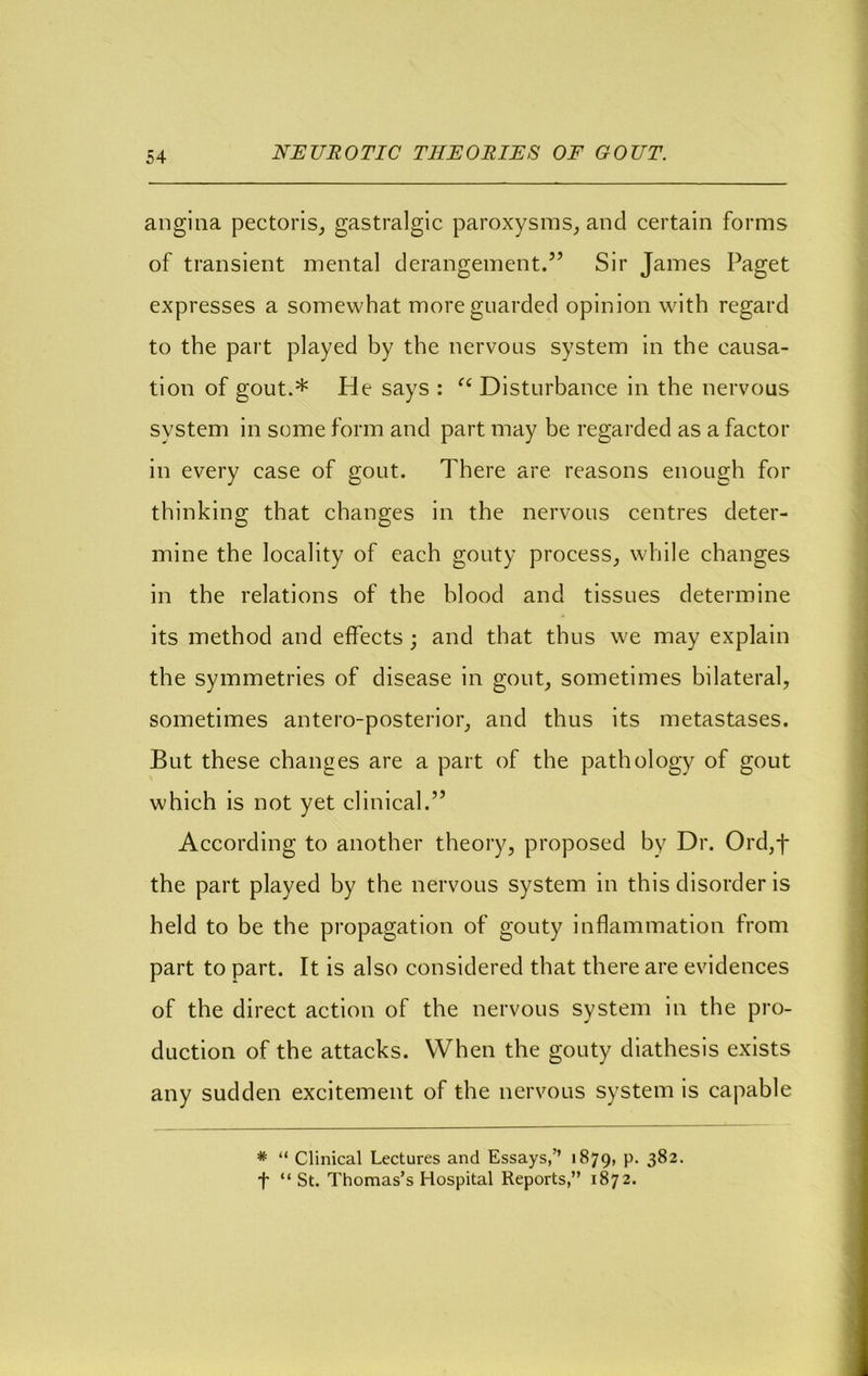 angina pectoris^ gastralgic paroxysms, and certain forms of transient mental derangement.” Sir James Paget expresses a somewhat more guarded opinion with regard to the part played by the nervous system in the causa- tion of gout.* He says : Disturbance in the nervous system in some form and part may be regarded as a factor in every case of gout. There are reasons enough for thinking that changes in the nervous centres deter- mine the locality of each gouty process, while changes in the relations of the blood and tissues determine its method and effects; and that thus we may explain the symmetries of disease in gout, sometimes bilateral, sometimes antero-posterior, and thus its metastases. But these changes are a part of the pathology of gout which is not yet clinical.” According to another theory, proposed by Dr. Ord,f the part played by the nervous system in this disorder is held to be the propagation of gouty inflammation from part to part. It is also considered that there are evidences of the direct action of the nervous system in the pro- duction of the attacks. When the gouty diathesis exists any sudden excitement of the nervous system is capable * “ Clinical Lectures and Essays,’’ 1879, P- 3^2. t “ St. Thomas’s Hospital Reports,” 1872.