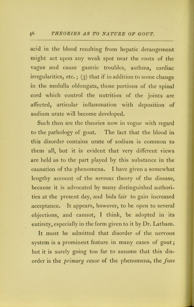 acid in the blood resulting from hepatic derangement might act upon any weak spot near the roots of the vagus and cause gastric troubles^ asthma_, cardiac irregularities, etc.; (3) that if in addition to some change in the medulla oblongata, those portions of the spinal cord which control the nutrition of the joints are affected, articular inflammation with deposition of sodium urate will become developed. Such then are the theories now in vogue with regard to the pathology of gout. The fact that the blood in this disorder contains urate of sodium is common to them all, but it is evident that very different views are held as to the part played by this substance in the causation of the phenomena. I have given a somewhat lengthy account of the nervous theory of the disease, because it is advocated by many distinguished authori- ties at the present day, and bids fair to gain increased acceptance. It appears, however, to be open to several objections, and cannot, I think, be adopted in its entirety, especially in the form given to it by Dr. Latham. It must be admitted that disorder of the nervous system is a prominent feature in many cases of gout; but it is surely going too far to assume that this dis- order is the primary cause of the phenomena, the fons