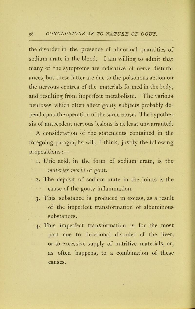 the disorder in the presence of abnormal quantities of sodium urate in the blood. I am willing to admit that many of the symptoms are indicative of nerve disturb- ances, but these latter are due to the poisonous action on the nervous centres of the materials formed in the body, and resulting from imperfect metabolism. The various neuroses which often affect gouty subiects probably de- pend upon the operation of the same cause. The hypothe- sis of antecedent nervous lesions is at least unwarranted. A consideration of the statements contained in the foregoing paragraphs will, I think, justify the following propositions :— 1. Uric acid, in the form of sodium urate, is the materies morhl of gout. 2. The deposit of sodium urate in the joints is the cause of the gouty inflammation. • 3. This substance is produced in excess, as a result of the imperfect transformation of albuminous substances. 4. This imperfect transformation is for the most part due to functional disorder of the lively or to excessive supply of nutritive materials, or, as often happens, to a combination of these causes.