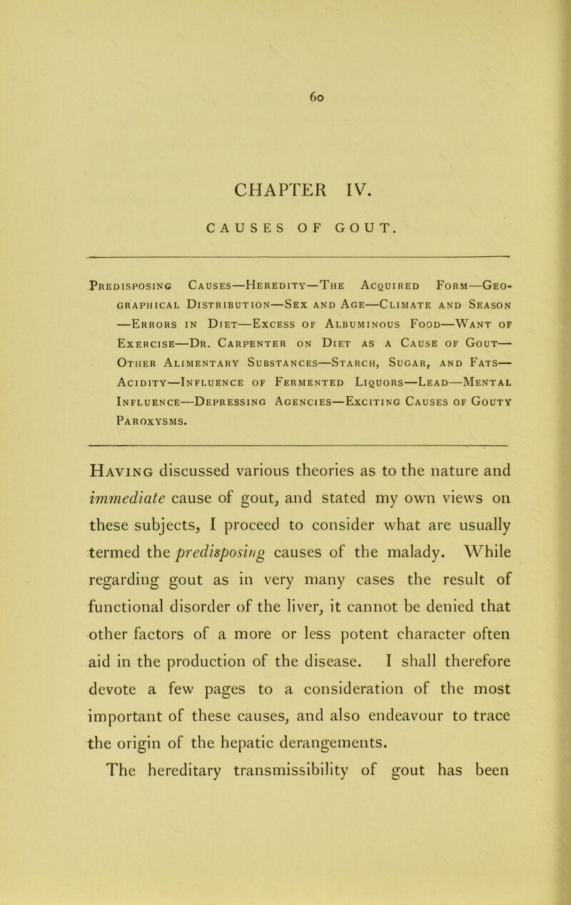 CHAPTER IV. CAUSES OF GOUT. Predisposing Causes—Heredity—The Acquired Form—Geo- graphical Distribution—Sex and Age—Climate and Season —Errors in Diet—Excess of Albuminous Food—Want of Exercise—Dr. Carpenter on Diet as a Cause of Gout— Other Alimentary Substances—Starch, Sugar, and Fats— Acidity—Influence of Fermented Liquors—Lead—Mental Influence—Depressing Agencies—Exciting Causes of Gouty Paroxysms. Having discussed various theories as to the nature and immediate cause of gout^ and stated my own views on these subjects, I proceed to consider what are usually termed the predisposing causes of the malady. While regarding gout as in very many cases the result of functional disorder of the liver, it cannot be denied that other factors of a more or less potent character often aid in the production of the disease. I shall therefore devote a few pages to a consideration of the most important of these causes, and also endeavour to trace the origin of the hepatic derangements. The hereditary transmissibility of gout has been