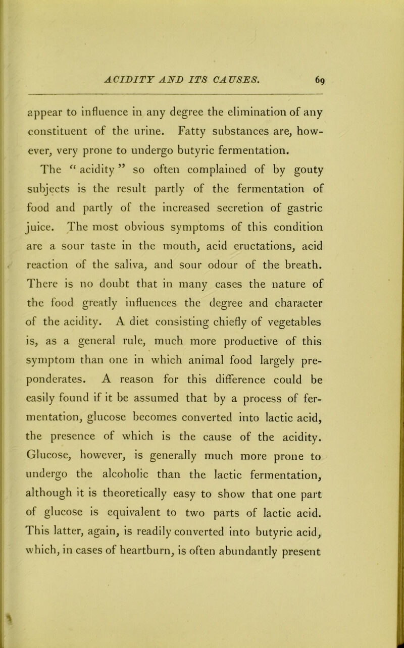 appear to Influence in any degree the elimination of any constituent of the urine. Fatty substances are, how- ever, very prone to undergo butyric fermentation. The acidity ” so often complained of by gouty subjects is the result partly of the fermentation of food and partly of the increased secretion of gastric juice. The most obvious symptoms of this condition are a sour taste in the mouth, acid eructations, acid reaction of the saliva, and sour odour of the breath. There is no doubt that in many cases the nature of the food greatly influences the degree and character of the acidity. A diet consisting chiefly of vegetables is, as a general rule, much more productive of this symptom than one in which animal food largely pre- ponderates. A reason for this difference could be easily found if it be assumed that by a process of fer- mentation, glucose becomes converted into lactic acid, the presence of which is the cause of the acidity. Glucose, however, is generally much more prone to undergo the alcoholic than the lactic fermentation, although it is theoretically easy to show that one part of glucose is equivalent to two parts of lactic acid. This latter, again, is readily converted into butyric acid, which, in cases of heartburn, is often abundantly present