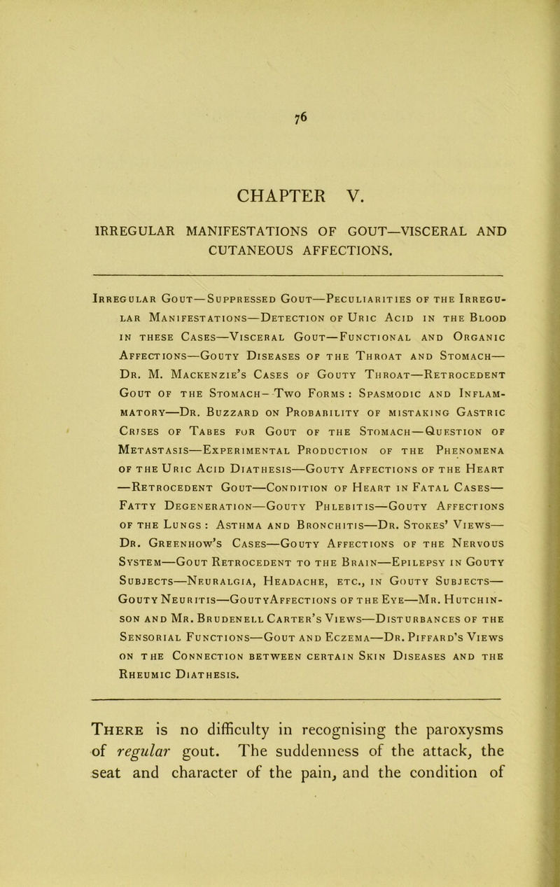 CHAPTER V. IRREGULAR MANIFESTATIONS OF GOUT—VISCERAL AND CUTANEOUS AFFECTIONS. Irregular Gout—Suppressed Gout—Peculiarities of the Irregu- lar Manifestations—Detection of Uric Acid in the Blood IN THESE Cases—Visceral Gout—Functional and Organic Affections—Gouty Diseases of the Throat and Stomach— Dr. M. Mackenzie’s Cases of Gouty Throat—Retrocedent Gout of the Stomach-Two Forms: Spasmodic and Inflam- matory—Dr. Buzzard on Probability of mistaking Gastric Crises of Tabes fur Gout of the Stomach—Question of Metastasis—Experimental Production of the Phenomena of the Uric Acid Diathesis—Gouty Affections of the Heart —Retrocedent Gout—Condition of Heart in Fatal Cases— Fatty Degeneration—Gouty Phlebitis—Gouty Affections OF THE Lungs : Asthma and Bronchitis—Dr. Stokes’ Views— Dr. Greenhow’s Cases—Gouty Affections of the Nervous System—Gout Retrocedent to the Brain—Epilepsy in Gouty Subjects—Neuralgia, Headache, etc., in Gouty Subjects— Gouty Neuritis—GoutyAffections of the Eye—Mr. Hutchin- son AND Mr. Brudenell Carter’s Views—Disturbances of the Sensorial Functions—Gout and Eczema—Dr. Piffard’s Views on the Connection between certain Skin Diseases and the Rheumic Diathesis. There is no difficulty in recognising the paroxysms seat and character of the pain, and the condition of of gout. The suddenness of the attack, the