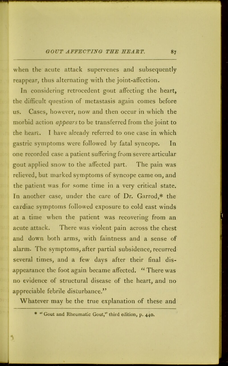 when the acute attack supervenes and subsequently reappear, thus alternating with the joint-affection. In considering retrocedent gout affecting the heart, the difficult question of metastasis again comes before us. Cases, however, now and then occur in which the morbid action appears to be transferred from the joint to che heart. I have already referred to one case in which j gastric symptoms were followed by fatal syncope. In one recorded case a patient suffering from severe articular gout applied snow to the affected part. The pain was relieved, but marked symptoms of syncope came on, and the patient was for some time in a very critical state. In another case, under the care of Dr. Garrod,* the cardiac symptoms followed exposure to cold east winds at a time when the patient was recovering from an acute attack. There was violent pain across the chest and down both arms, with faintness and a sense of alarm. The symptoms, after partial subsidence, recurred several times, and a few days after their final dis- appearance the foot again became affected. There was no evidence of structural disease of the heart, and no appreciable febrile disturbance.” Whatever may be the true explanation of these and * “ Gout and Rheumatic Gout,” third edition, p. 440.