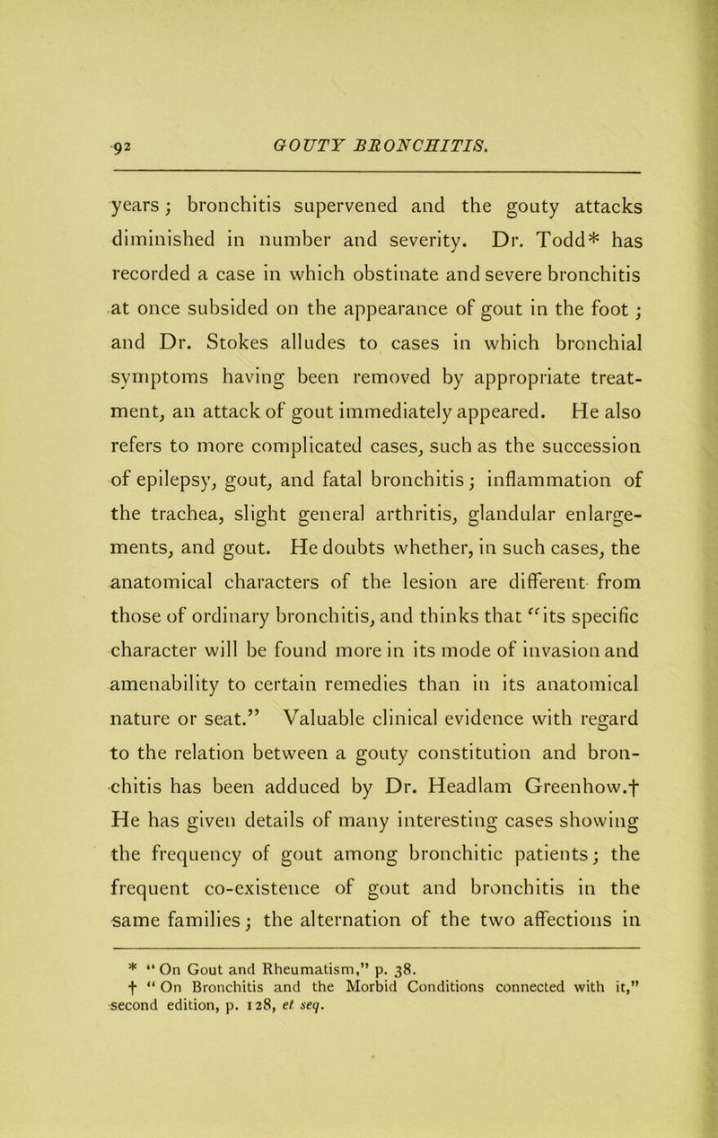 G 0 UTY BE ONCEITIS. years; bronchitis supervened and the gouty attacks diminished in number and severity. Dr. Todd* has recorded a case in which obstinate and severe bronchitis at once subsided on the appearance of gout in the foot; and Dr. Stokes alludes to cases in which bronchial symptoms having been removed by appropriate treat- mentj an attack of gout immediately appeared. He also refers to more complicated cases^ such as the succession of epilepsy^ g<^ut^ and fatal bronchitis; inflammation of the trachea, slight general arthritis, glandular enlarge- ments, and gout. He doubts whether, in such cases, the anatomical characters of the lesion are diflferent from those of ordinary bronchitis, and thinks that ^^its specific character will be found more in its mode of invasion and amenability to certain remedies than in its anatomical nature or seat.” Valuable clinical evidence with regard to the relation between a gouty constitution and bron- chitis has been adduced by Dr. Headlam Greenhow.f He has given details of many interesting cases showing the frequency of gout among bronchitic patients; the frequent co-existence of gout and bronehitis in the same families; the alternation of the two affections in * “ On Gout and Rheumatism,” p. 38. f ” On Bronchitis and the Morbid Conditions connected with it,” second edition, p. 128, et seq.