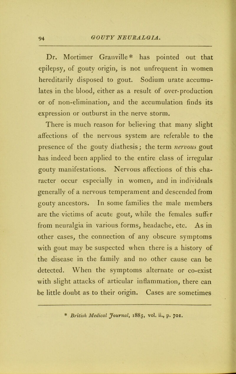 Dr. Mortimer Granville* has pointed out that epilepsy, of gouty origin, is not unfrequent in women hereditarily disposed to gout. Sodium urate aecumu- lates in the blood, either as a result of over-production or of non-elimination, and the accumulation finds its expression or outburst in the nerve storm. There is much reason for believing that many slight affections of the nervous system are referable to the presence of the gouty diathesis; the term nervous gout has indeed been applied to the entire class of irregular gouty manifestations. Nervous aflections of this cha- racter occur especially in women, and in individuals generally of a nervous temperament and descended from gouty ancestors. In some families the male members are the victims of acute gout, while the females suffer from neuralgia in various forms, headache, etc. As in other cases, the connection of any obscure symptoms with gout may be suspected when there is a history of the disease in the family and no other cause can be detected. When the symptoms alternate or co-exist with slight attacks of articular inflammation, there can be little doubt as to their origin. Cases are sometimes * British Medical Journal, 1885, vol. ii., p. 701.