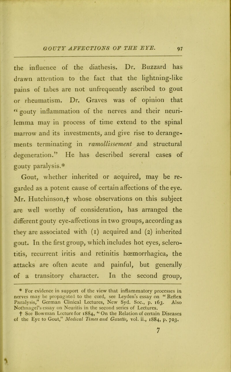 the influence of the diathesis. Dr. Buzzard has drawn attention to the fact that the lightning-like pains of tabes are not unfrequently ascribed to gout or rheumatism. Dr. Graves was of opinion that gouty inflammation of the nerves and their neuri- lemma may in process of time extend to the spinal marrow and its investments, and give rise to derange- ments terminating in ramollissement and structural degeneration.” He has described several cases of gouty paralysis.* Gout, whether inherited or acquired, may be re- garded as a potent cause of certain affections of the eye. Mr. Hutchinson,t whose observations on this subject are well worthy of consideration, has arranged the different gouty eye-affections in two groups, according as they are associated with (i) acquired and (2) inherited gout. In the first group, which includes hot eyes, sclero- titis, recurrent iritis and retinitis hoemorrhagica, the attacks are often acute and painful, but generally of a transitory character. In the second group, * For evidence in support of the view that inflammatory processes in nerves may be propagated to the cord, see Leyden’s essay on “ Reflex Paralysis,” German Clinical Lectures, New Syd. Soc., p. 163. Also Nothnagel’s essay on Neuritis in the second series of Lectures. •f See Bowman Lecture for 1884, “On the Relation of certain Diseases of the Eye to Gout,” Medical Times and Gazette, vol. ii., 1884, p. 703. 7