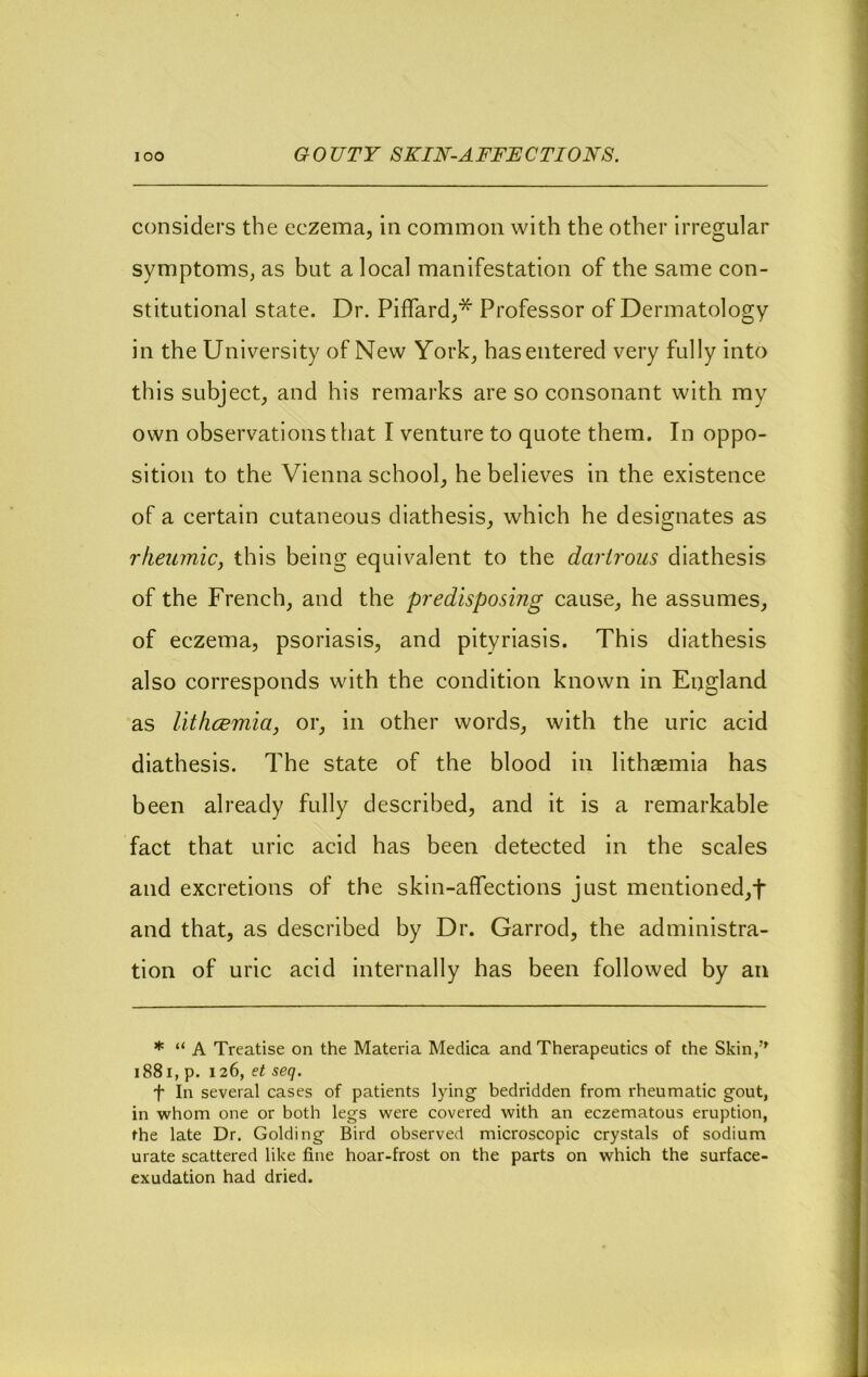 considers the eczema, in common with the other irregular symptoms, as but a local manifestation of the same con- stitutional state. Dr. Piffard,* Professor of Dermatology in the University of New York, has entered very fully into this subject, and his remarks are so consonant with my own observations that I venture to quote them. In oppo- sition to the Vienna school, he believes in the existence of a certain cutaneous diathesis, which he designates as rfieumic, this being equivalent to the dariroiis diathesis of the French, and the predisposing cause, he assumes, of eczema, psoriasis, and pityriasis. This diathesis also corresponds with the condition known in England as Uthcemia, or, in other words, with the uric acid diathesis. The state of the blood in lithaemia has been already fully described, and it is a remarkable fact that uric acid has been detected in the scales and excretions of the skin-affections just mentioned,t and that, as described by Dr. Garrod, the administra- tion of uric acid internally has been followed by an * “ A Treatise on the Materia Medica and Therapeutics of the Skin/' i88i, p. 126, et seq. t In several cases of patients lying bedridden from rheumatic gout, in whom one or both legs were covered with an eczematous eruption, the late Dr. Golding Bird observed microscopic crystals of sodium urate scattered like fine hoar-frost on the parts on which the surface- exudation had dried.