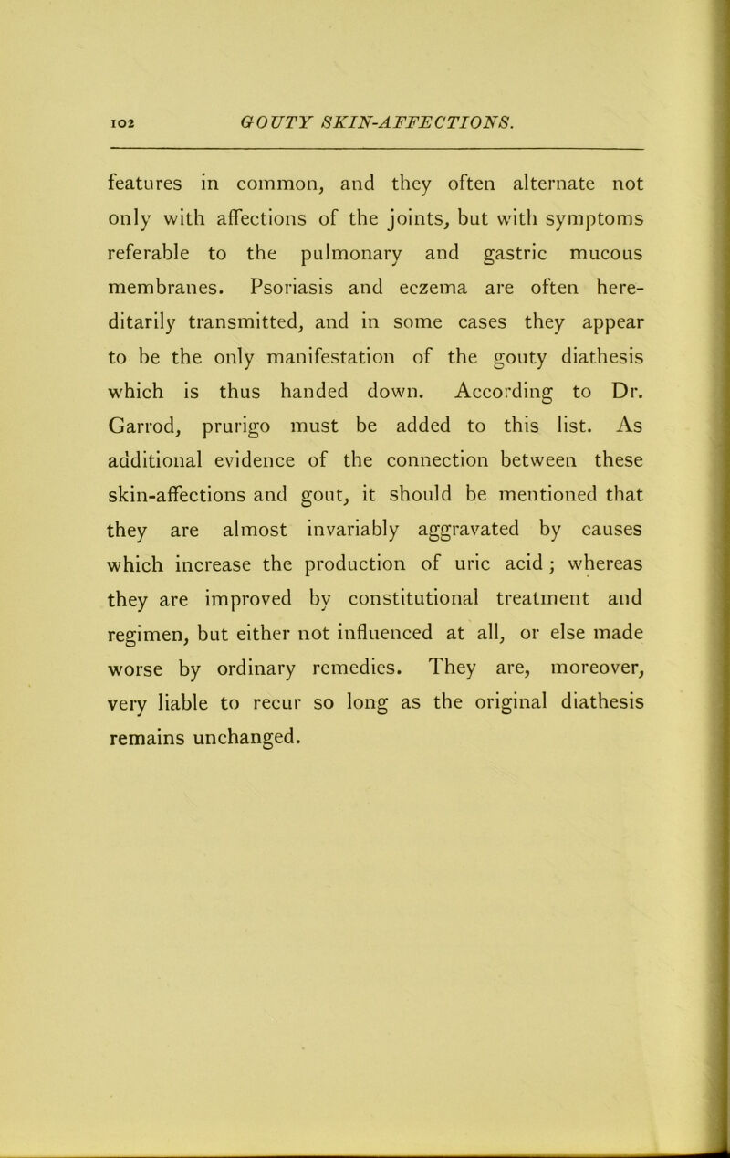 features in common, and they often alternate not only with affections of the joints, but with symptoms referable to the pulmonary and gastric mucous membranes. Psoriasis and eczema are often here- ditarily transmitted, and in some cases they appear to be the only manifestation of the gouty diathesis which is thus handed down. According to Dr. Garrod, prurigo must be added to this list. As additional evidence of the connection between these skin-affections and gout, it should be mentioned that they are almost invariably aggravated by causes which increase the production of uric acid; whereas they are improved by constitutional treatment and regimen, but either not influenced at all, or else made worse by ordinary remedies. They are, moreover, very liable to recur so long as the original diathesis remains unchanged.