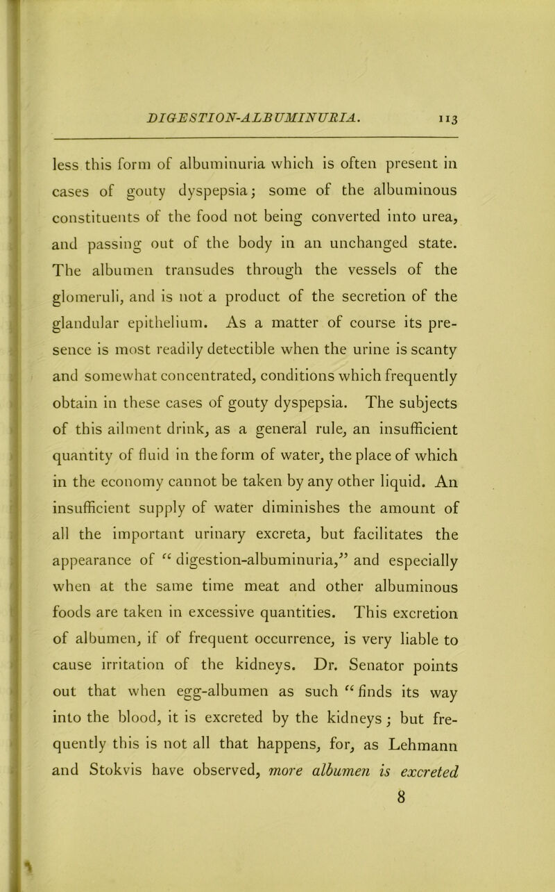 T t \ DIGESTION-ALBUMINURIA. 113 less this form of albuminuria which is often present in cases of gouty dyspepsia; some of the albuminous constituents of the food not being converted into urea, and passing out of the body in an unchanged state. The albumen transudes through the vessels of the I glomeruli, and is not a product of the secretion of the glandular epithelium. As a matter of course its pre- sence is most readily detectible when the urine is scanty , and somewhat concentrated, conditions which frequently t • obtain in these cases of gouty dyspepsia. The subjects of this ailment drink, as a general rule, an insufficient quantity of fluid in the form of water, the place of which ' in the economy cannot be taken by any other liquid. An 1 insufficient supply of water diminishes the amount of I I all the important urinary excreta, but facilitates the appearance of digestion-albuminuria,^’ and especially when at the same time meat and other albuminous foods are taken in excessive quantities. This excretion ■| of albumen, if of frequent occurrence, is very liable to cause irritation of the kidneys. Dr. Senator points out that when egg-albumen as such “ finds its way I into the blood, it is excreted by the kidneys; but fre- i quently this is not all that happens, for, as Lehmann • j and Stokvis have observed, more albumen is excreted 8 ii’