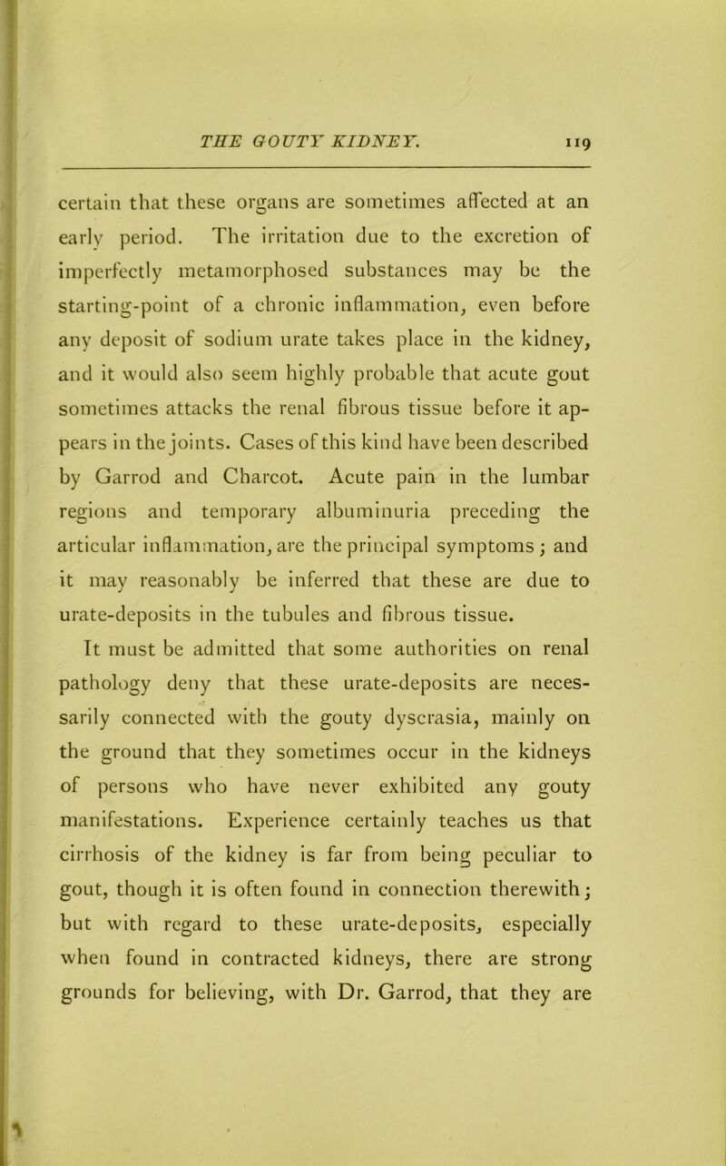 certain that these organs are sometimes affected at an early period. The irritation due to the excretion of imperfectly metamorphosed substances may be the starting-point of a chronic inflammation, even before any deposit of sodium urate takes place in the kidney, and it would also seem highly probable that acute gout sometimes attacks the renal fibrous tissue before it ap- pears in the joints. Cases of this kind have been described by Garrod and Charcot. Acute pain in the lumbar regions and temporary albuminuria preceding the articular inflammation, are the principal symptoms; and it may reasonably be inferred that these are due to urate-deposits in the tubules and fibrous tissue. It must be admitted that some authorities on renal pathology deny that these urate-deposits are neces- sarily connected with the gouty dyscrasia, mainly on the ground that they sometimes occur in the kidneys of persons who have never exhibited any gouty manifestations. Experience certainly teaches us that cirrhosis of the kidney is far from being peculiar to gout, though it is often found in connection therewith; but with regard to these urate-deposits, especially when found in contracted kidneys, there are strong grounds for believing, with Dr. Garrod, that they are