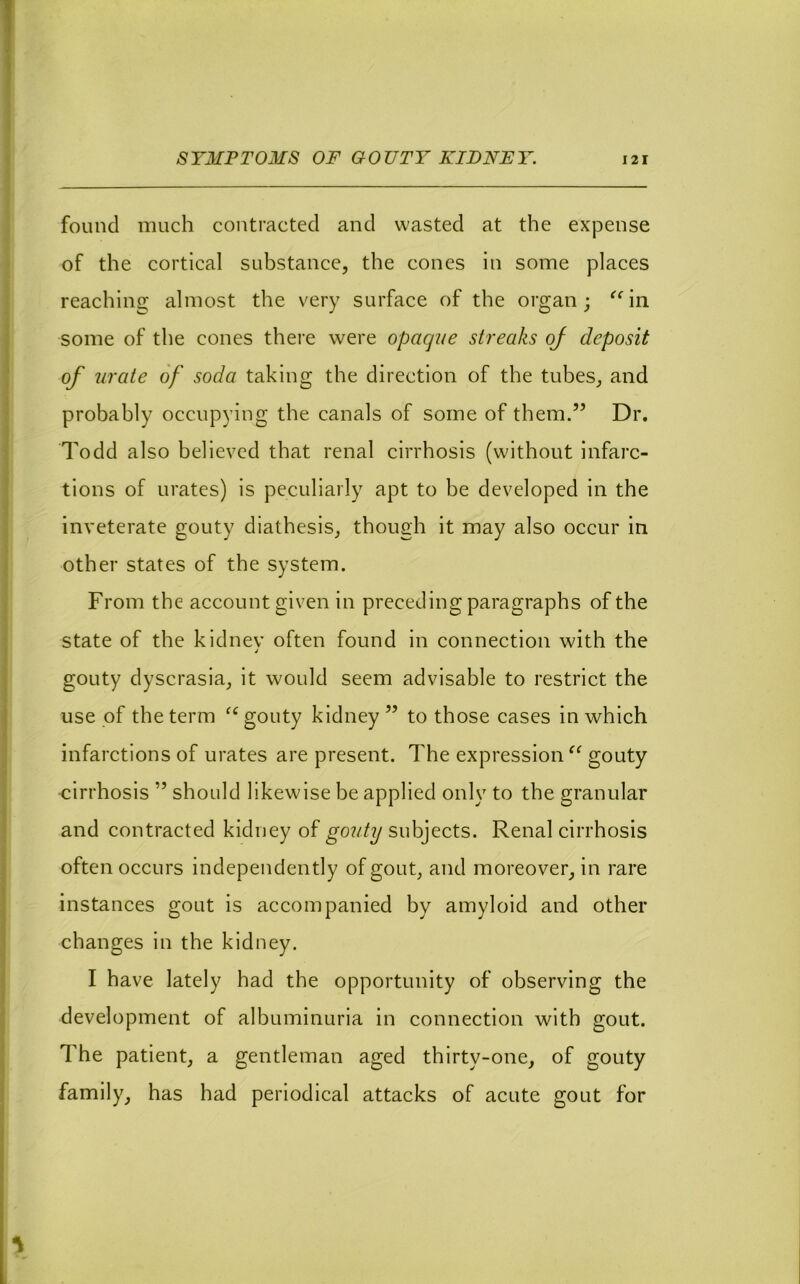 found much contracted and wasted at the expense of the cortical substance, the cones in some places reaching almost the very surface of the organ; ^^in some of the cones there were opaque streaks oj deposit of urate of soda taking the direction of the tubes, and probably occupying the canals of some of them.” Dr. Todd also believed that renal cirrhosis (without infarc- tions of urates) is peculiarly apt to be developed in the inveterate gouty diathesis, though it may also occur in other states of the system. From the account given in preceding paragraphs of the state of the kidnev often found in connection with the gouty dyscrasia, it would seem advisable to restrict the use of the term gouty kidney ” to those cases in which infarctions of urates are present. The expressions^ gouty cirrhosis ” should likewise be applied only to the granular and contracted kidney of gouty subjects. Renal cirrhosis often occurs independently of gout, and moreover, in rare instances gout is accompanied by amyloid and other changes in the kidney. I have lately had the opportunity of observing the development of albuminuria in connection with gout. The patient, a gentleman aged thirty-one, of gouty family, has had periodical attacks of acute gout for