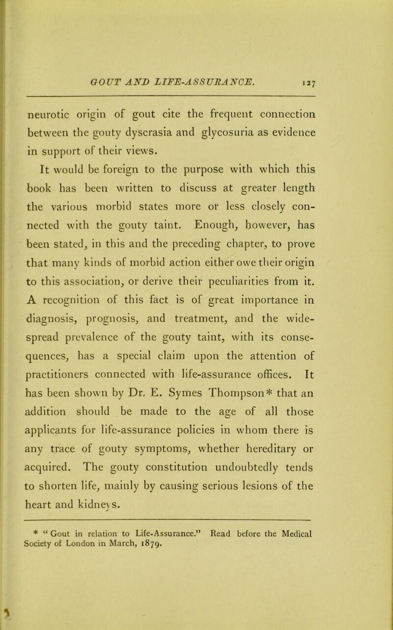 GOUT AND LIFD-ASSURANCJE. neurotic origin of gout cite the frequent connection between the gouty dyscrasia and glycosuria as evidence in support of their views. It would be foreign to the purpose with which this book has been written to discuss at greater length the various morbid states more or less closely con- nected with the gouty taint. Enough, however, has been stated, in this and the preceding chapter, to prove that many kinds of morbid action either owe their origin to this association, or derive their peeuliarities from it. A reeognition of this fact is of great importance in diagnosis, prognosis, and treatment, and the wide- spread prevalence of the gouty taint, with its conse- quences, has a special claim upon the attention of practitioners connected with life-assurance offices. It has been shown by Dr. E. Symes Thompson* that an addition should be made to the age of all those applicants for life-assurance policies in whom there is any trace of gouty symptoms, whether hereditary or acquired. The gouty constitution undoubtedly tends to shorten life, mainly by causing serious lesions of the heart and kidneys. * “ Gout in relation to Life-Assurance.” Read before the Medical Society of London in March, 1879.