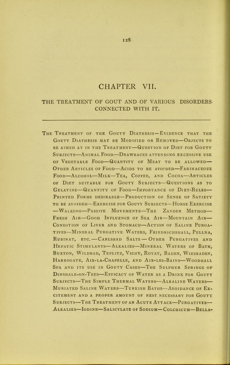 CHAPTER VII. THE TREATMENT OF GOUT AND OF VARIOUS DISORDERS CONNECTED WITH IT. The Treatment of the Gouty Diathesis—Evidence that the Gouty Diathesis may be Modified or Removed—Objects to BE AIMED AT IN THE TREATMENT QUESTION OF DiET FOR GoUTY Subjects—Animal Food—Drawbacks attending excessive use OF Vegetable Food—Quantity of Meat to be allowed— Other Articles of Food—Acids to be avoided—Farinaceous Food—Alcohol—Milk—Tea, Coffee, and Cocoa—Articles OF Diet suitable for Gouty Subjects—Questions as to Gelatine—Quantity of Food—Importance of Diet-Rules— Printed Forms desirable—Production of Sense of Satiety TO BE avoided — ExERCISE FOR GoUTY SUBJECTS—HoRSE ExERCISE —Walking—Passive Movements—The Zander Method— Fresh Air—Good Influence of Sea Air—Mountain Air— Condition of Liver and Stomach—Action of Saline Purga- tives—Mineral Purgative W^'aters, Friedrichshall, Pullna, Rubinat, etc.—Carlsbad Salts — Other Purgatives and Hepatic Stimulants—Alkalies—Mineral Waters of Bath, Buxton, Wildbad, Teplitz, Vichy, Royat, Baden, Wiesbaden, Harrogate, Aix-la-Chapelle, and Aix-les-Bains—Woodhall Spa and its use in Gouty Cases—The Sulphur Springs of Di nsdale-on-Tees—Efficacy of W'^ater as a Drink for Gouty Subjects—The Simple Thermal Waters—Alkaline Waters— Muriated Saline Waters—Turkish Baths—Avoidance of Ex- citement AND A PROPER AMOUNT OF REST NECESSARY FOR GoUTY Subjects—The Treatment of an Acute Attack—Purgatives— Alkalies—Iodine—Salicylate of Sodium—Colchicum—Bella-