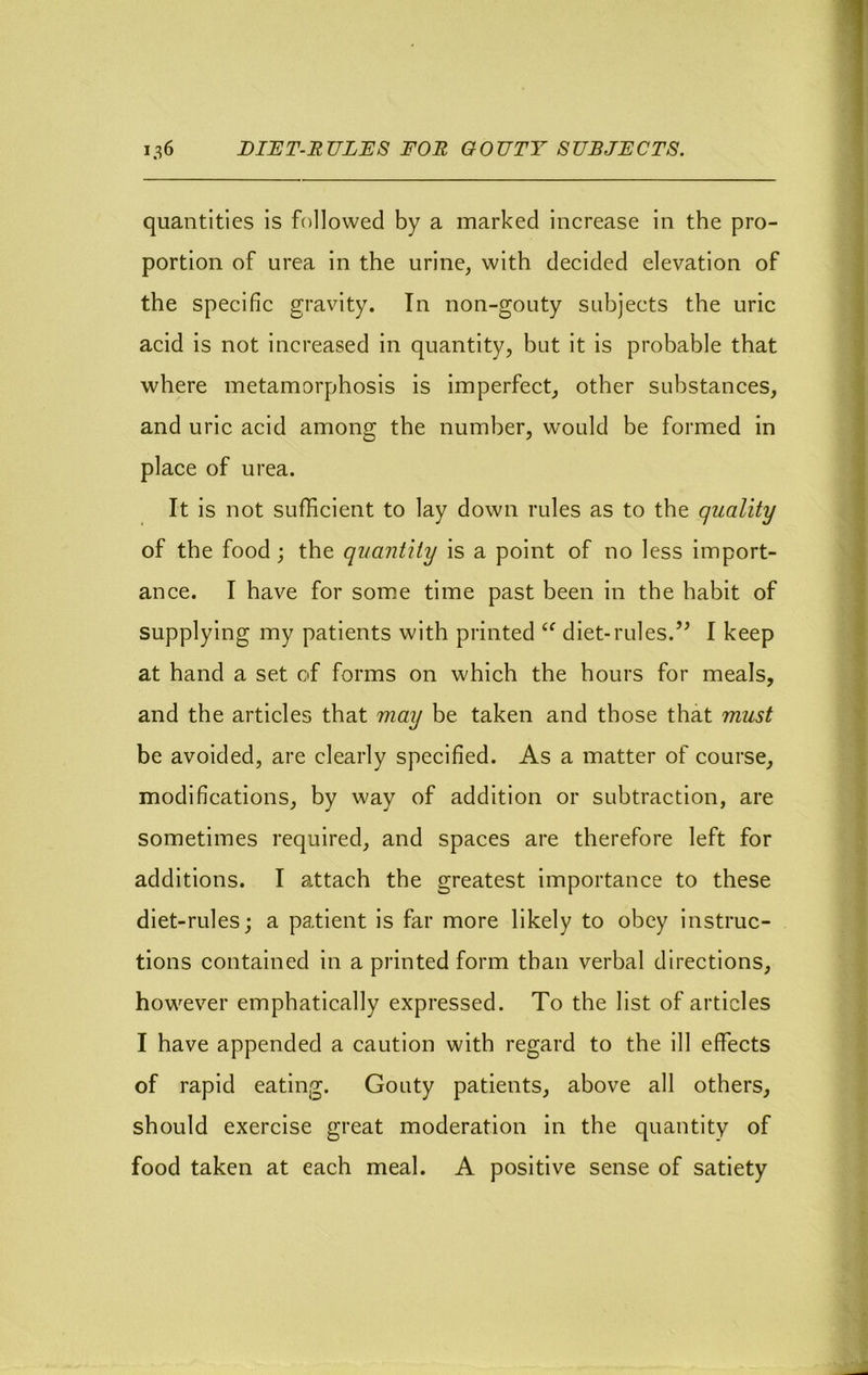 quantities is followed by a marked increase in the pro- portion of urea in the urine, with decided elevation of the specific gravity. In non-gouty subjects the uric acid is not increased in quantity, but it is probable that where metamorphosis is imperfect, other substances, and uric acid among the number, would be formed in place of urea. It is not sufficient to lay down rules as to the quality of the food j the quantity is a point of no less import- ance. I have for some time past been in the habit of supplying my patients with printed diet-rules.I keep at hand a set of forms on which the hours for meals, and the articles that may be taken and those that must be avoided, are clearly specified. As a matter of course, modifications, by way of addition or subtraction, are sometimes required, and spaces are therefore left for additions. I attach the greatest importance to these diet-rules; a patient is far more likely to obey instruc- tions contained in a printed form than verbal directions, however emphatically expressed. To the list of articles I have appended a caution with regard to the ill effects of rapid eating. Gouty patients, above all others, should exercise great moderation in the quantity of food taken at each meal. A positive sense of satiety